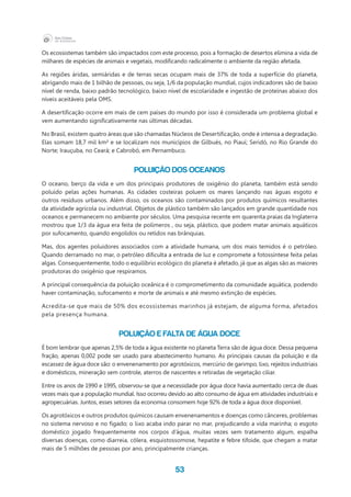 53
Os ecossistemas também são impactados com este processo, pois a formação de desertos elimina a vida de
milhares de espécies de animais e vegetais, modificando radicalmente o ambiente da região afetada.
As regiões áridas, semiáridas e de terras secas ocupam mais de 37% de toda a superfície do planeta,
abrigando mais de 1 bilhão de pessoas, ou seja, 1/6 da população mundial, cujos indicadores são de baixo
nível de renda, baixo padrão tecnológico, baixo nível de escolaridade e ingestão de proteínas abaixo dos
níveis aceitáveis pela OMS.
A desertificação ocorre em mais de cem países do mundo por isso é considerada um problema global e
vem aumentando significativamente nas últimas décadas.
No Brasil, existem quatro áreas que são chamadas Núcleos de Desertificação, onde é intensa a degradação.
Elas somam 18,7 mil km² e se localizam nos municípios de Gilbués, no Piauí; Seridó, no Rio Grande do
Norte; Irauçuba, no Ceará; e Cabrobó, em Pernambuco.
Poluição dos oceanos
O oceano, berço da vida e um dos principais produtores de oxigênio do planeta, também está sendo
poluído pelas ações humanas. As cidades costeiras poluem os mares lançando nas águas esgoto e
outros resíduos urbanos. Além disso, os oceanos são contaminados por produtos químicos resultantes
da atividade agrícola ou industrial. Objetos de plástico também são lançados em grande quantidade nos
oceanos e permanecem no ambiente por séculos. Uma pesquisa recente em quarenta praias da Inglaterra
mostrou que 1/3 da água era feita de polímeros , ou seja, plástico, que podem matar animais aquáticos
por sufocamento, quando engolidos ou retidos nas brânquias.
Mas, dos agentes poluidores associados com a atividade humana, um dos mais temidos é o petróleo.
Quando derramado no mar, o petróleo dificulta a entrada de luz e compromete a fotossíntese feita pelas
algas. Consequentemente, todo o equilíbrio ecológico do planeta é afetado, já que as algas são as maiores
produtoras do oxigênio que respiramos.
A principal consequência da poluição oceânica é o comprometimento da comunidade aquática, podendo
haver contaminação, sufocamento e morte de animais e até mesmo extinção de espécies.
Acredita-se que mais de 50% dos ecossistemas marinhos já estejam, de alguma forma, afetados
pela presença humana.
Poluição e falta de água doce
É bom lembrar que apenas 2,5% de toda a água existente no planeta Terra são de água doce. Dessa pequena
fração, apenas 0,002 pode ser usado para abastecimento humano. As principais causas da poluição e da
escassez de água doce são: o envenenamento por agrotóxicos, mercúrio de garimpo, lixo, rejeitos industriais
e domésticos, mineração sem controle, aterros de nascentes e retiradas de vegetação ciliar.
Entre os anos de 1990 e 1995, observou-se que a necessidade por água doce havia aumentado cerca de duas
vezes mais que a população mundial. Isso ocorreu devido ao alto consumo de água em atividades industriais e
agropecuárias. Juntos, esses setores da economia consomem hoje 92% de toda a água doce disponível.
Os agrotóxicos e outros produtos químicos causam envenenamentos e doenças como cânceres, problemas
no sistema nervoso e no fígado; o lixo acaba indo parar no mar, prejudicando a vida marinha; o esgoto
doméstico jogado frequentemente nos corpos d’água, muitas vezes sem tratamento algum, espalha
diversas doenças, como diarreia, cólera, esquistossomose, hepatite e febre tifoide, que chegam a matar
mais de 5 milhões de pessoas por ano, principalmente crianças.
 