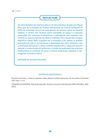 55
DICA DE FILME
Os olhos fechados da América Latina é um documentário dirigido por Miguel
Mirra que foi a sensação do Festival Internacional de Cinema Ambiental de
2008. Ele é baseado no livro As veias abertas da América Latina, de Eduardo
Galeano, e mostra uma América Latina submetida ao saque e à poluição
provocados por empresas multinacionais e estrangeiras, que exploram sem
controle os recursos naturais do México, Colômbia, Peru, Guatemala, Uruguai,
Argentina e Brasil. Nele, é possível ver a mineração a céu aberto, as grandes
plantações de soja, as monoculturas, a depredação dos solos, florestas e rios,
a devastação dos peixes. E, afinal, a estreita relação entre o saque dos recursos
naturais, a contaminação do ambiente, o modelo de exploração das empresas
multinacionais e a extinção de povos e culturas tradicionais, indígenas e não-
indígenas, na América Latina.
(Atividade de casa para discussão)
REFERÊNCIA BIBLIOGRÀFICA
Moutinho da Costa, L. Cultura é natureza: tribos urbanas e povos tradicionais. Rio de Janeiro, Garamond,
2011. Cap. 1, 3 e 5
CONSUMO SUSTENTÁVEL: Manual de educação. Brasília: Consumers International/ MMA/ MEC/IDEC, 2005.
160 p.
 