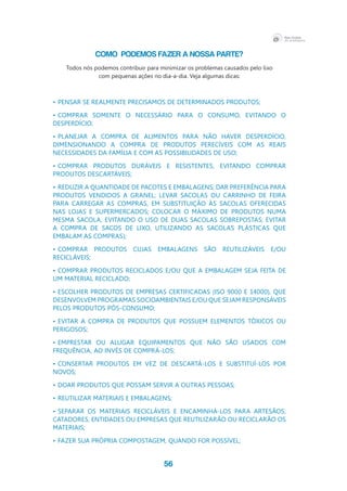 56
COMO PODEMOS FAZER A NOSSA PARTE?
Todos nós podemos contribuir para minimizar os problemas causados pelo lixo
com pequenas ações no dia-a-dia. Veja algumas dicas:
•	pensar se realmente precisamos de determinados produtos;
•	comprar somente o necessário para o consumo, evitando o 
desperdício;
•	planejar a compra de alimentos para não haver desperdício,
dimensionando a compra de produtos perecíveis com as reais 
necessidades da família e com as possibilidades de uso;
•	comprar produtos duráveis e resistentes, evitando comprar 
produtos descartáveis;
•	reduzir a quantidade de pacotes e embalagens; dar preferência para 
produtos vendidos a granel; levar sacolas ou carrinho de feira 
para carregar as compras, em substituição às sacolas oferecidas 
nas lojas e supermercados; colocar o máximo de produtos numa 
mesma sacola, evitando o uso de duas sacolas sobrepostas; evitar 
a compra de sacos de lixo, utilizando as sacolas plásticas que 
embalam as compras);
•	comprar produtos cujas embalagens são reutilizáveis e/ou 
recicláveis;
•	comprar produtos reciclados e/ou que a embalagem seja feita de 
um material reciclado;
•	escolher produtos de empresas certificadas (ISO 9000 e 14000), que 
desenvolvem programas socioambientais e/ou que sejam responsáveis 
pelos produtos pós-consumo;
•	evitar a compra de produtos que possuem elementos tóxicos ou 
perigosos;
•	emprestar ou alugar equipamentos que não são usados com 
frequência, ao invés de comprá-los;
•	consertar produtos em vez de descartá-los e substituí-los por 
novos;
•	doar produtos que possam servir a outras pessoas;
•	reutilizar materiais e embalagens;
•	separar os materiais recicláveis e encaminhá-los para artesãos,
catadores, entidades ou empresas que reutilizarão ou reciclarão os 
materiais;
•	fazer sua própria compostagem, quando for possível;
 
