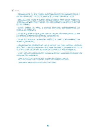 57
•	organizar-se em seu trabalho/escola/bairro/comunidade/igreja e 
iniciar um projeto piloto de separação de materiais recicláveis;
•	organizar-se junto a outros consumidores para exigir produtos 
sem embalagens desnecessárias, como também vasilhames reutilizáveis 
ou recicláveis;
•	evitar gastos de papel e outros materiais desnecessários ao 
embrulhar presentes;
•	evitar a queima de qualquer tipo de lixo; se não houver coleta no 
seu bairro, enterre o lixo em vez de queimá-lo;
•	evitar a compra de cadernos e papéis que usam cloro no processo 
de branqueamento;
•	não descartar remédios no lixo; o mesmo vale para material usado em 
injeções e curativos feitos em casa. Procure com o seu farmacêutico ou 
nos postos de saúde uma alternativa de descarte mais adequada;
•	ler os rótulos dos produtos para conhecer as suas recomendações ou 
informações ambientais;
•	usar detergentes e produtos de limpeza biodegradáveis;
•	utilizar pilhas recarregáveis ou alcalinas;
 