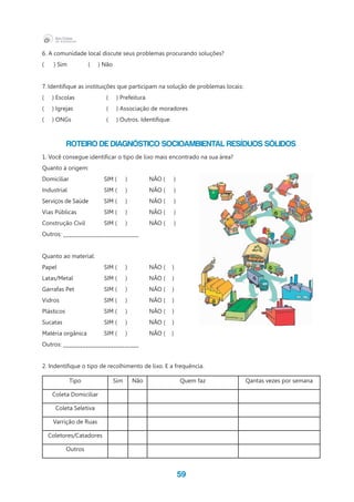 59
6. A comunidade local discute seus problemas procurando soluções?
( ) Sim ( ) Não
7. Identifique as instituições que participam na solução de problemas locais:
( ) Escolas		 ( ) Prefeitura
(     ) Igrejas 	 	 (     ) Associação de moradores
(     ) ONGs	 	 (     ) Outros. Identifique.
Roteiro de diagnóstico socioambiental RESÍDUOS SÓLIDOS
1. Você consegue identificar o tipo de lixo mais encontrado na sua área?
Quanto à origem:
Domiciliar 	 SIM (	 ) 	 NÃO (  	  )
Industrial 	 SIM (	 ) 	 NÃO (	   )
Serviços de Saúde	 SIM (	 ) 	 NÃO (	   )
Vias Públicas	 SIM (	 ) 	 NÃO (	   )
Construção Civil	 SIM (	 ) 	 NÃO (	   )
Outros: ___________________________
Quanto ao material:
Papel 	 SIM (	 ) 	 NÃO (	 )
Latas/Metal	 SIM (	 ) 	 NÃO (	 )
Garrafas Pet	 SIM (	 ) 	 NÃO (	 )
Vidros	 SIM (	 ) 	 NÃO (	 )
Plásticos	 SIM (	 ) 	 NÃO (	 )
Sucatas	 SIM (	 ) 	 NÃO (	 )
Matéria orgânica	 SIM (	 ) 	 NÃO (    )
Outros: ___________________________
2. Indentifique o tipo de recolhimento de lixo. E a frequência.
Tipo Sim Não Quem faz Qantas vezes por semana
Coleta Domiciliar
Coleta Seletiva
Varrição de Ruas
Coletores/Catadores
Outros
 