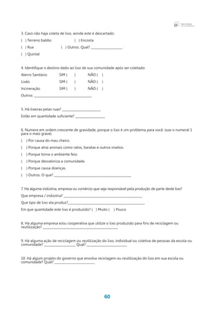 60
3. Caso não haja coleta de lixo, aonde este é descartado:
( ) Terreno baldio		 ( ) Encosta 		
(   ) Rua		 	 (   ) Outros. Qual? __________________
( ) Quintal	
			
4. Identifique o destino dado ao lixo de sua comunidade após ser coletado:
Aterro Sanitário 	 SIM ( 	 )	 NÃO (    )	
Lixão	 SIM (	 ) 	 NÃO (    ) 	
Incineração	 SIM (	 ) 	 NÃO (    )	
Outros: _________________________________
5. Há lixeiras pelas ruas? ______________________
Estão em quantidade suficiente? _________________
6. Numere em ordem crescente de gravidade, porque o lixo é um problema para você. (use o numeral 1
para o mais grave).
( ) Por causa do mau cheiro.
( ) Porque atrai animais como ratos, baratas e outros insetos.
( ) Porque torna o ambiente feio.
( ) Porque desvaloriza a comunidade.
( ) Porque causa doenças.
(    ) Outros. O que? ____________________________________________
7. Há alguma indústria, empresa ou comércio que seja responsável pela produção de parte deste lixo?
Que empresa / indústria? _____________________________________________
Que tipo de lixo ela produz?____________________________________________
Em que quantidade este lixo é produzido? (   ) Muito (    ) Pouco
8. Há alguma empresa e/ou cooperativa que utilize o lixo produzido para fins de reciclagem ou
reutilização? ___________________________________________
9. Há alguma ação de reciclagem ou reutilização do lixo, individual ou coletiva de pessoas da escola ou
comunidade? __________________ Qual? _______________________
10. Há algum projeto do governo que envolva reciclagem ou reutilização do lixo em sua escola ou
comunidade? Qual? _______________________
 