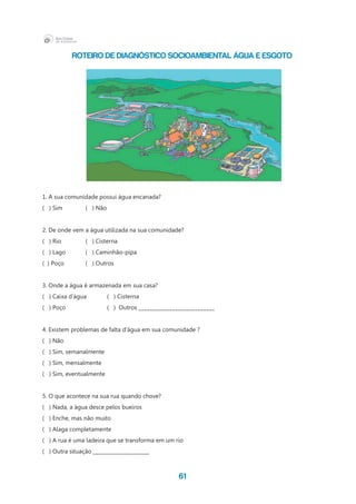 61
1. A sua comunidade possui água encanada?
( ) Sim 	 ( ) Não
2. De onde vem a água utilizada na sua comunidade?
(   ) Rio 		 (   ) Cisterna
(   ) Lago 	 (   ) Caminhão-pipa
( ) Poço	 ( ) Outros
3. Onde a água é armazenada em sua casa?
(   ) Caixa d’água 	 (   ) Cisterna
( ) Poço 		 ( ) Outros ___________________________
4. Existem problemas de falta d’água em sua comunidade ?
( ) Não
( ) Sim, semanalmente
( ) Sim, mensalmente
( ) Sim, eventualmente
5. O que acontece na sua rua quando chove?
( ) Nada, a água desce pelos bueiros
( ) Enche, mas não muito
( ) Alaga completamente
( ) A rua é uma ladeira que se transforma em um rio
( ) Outra situação ____________________
Roteiro de diagnóstico socioambiental ÁGUA E ESGOTO
 