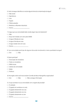 62
6. Você consegue identificar se existe alguma fonte de contaminação da água?
( ) Não existe
( ) Agrotóxicos
( ) Lixo
( ) Esgoto
(  )  Metais pesados
(   ) Resíduos e efluentes industriais
( ) Outros ___________________________
7. A água que sua comunidade bebe recebe algum tipo de tratamento?
( ) Não
(   ) Ela já vem tratada com cloro pela CEDAE
(   ) A água é filtrada em casa
( ) A água é fervida em casa
( ) A água recebe cloro em casa
( ) Outros _________________________
8. Sua comunidade participa de alguma discussão envolvendo o tema qualidade da água?
( ) Sim 	 ( ) Não
9. Quem participa?
( ) Associação de moradores
( ) Todos os moradores
( ) ONGs locais
( ) Lideres da comunidade
(   ) Igreja
( ) Políticos
10. Na região onde você mora existem Comitês de Bacia Hidrográfica organizados?
( ) Sim 	 ( ) Não 	 ( ) Não consegui informação
11. O que acontece na sua comunidade com o esgoto (da privada)?
( ) É coletado
(   ) É jogado em sumidouro no solo
(   ) É jogado diretamente nas ruas
(   ) É jogado diretamente nos rios
(   ) É jogado diretamente no mar
( ) Outros _________________________
 