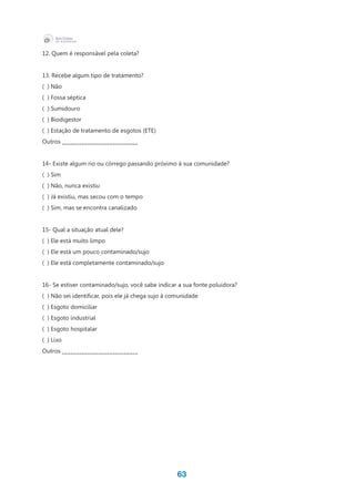 63
12. Quem é responsável pela coleta?
13. Recebe algum tipo de tratamento?
( ) Não
( ) Fossa séptica
( ) Sumidouro
( ) Biodigestor
( ) Estação de tratamento de esgotos (ETE)
Outros ___________________________
14- Existe algum rio ou córrego passando próximo à sua comunidade?
( ) Sim
( ) Não, nunca existiu
( ) Já existiu, mas secou com o tempo
( ) Sim, mas se encontra canalizado
15- Qual a situação atual dele?
( ) Ele está muito limpo
(  ) Ele está um pouco contaminado/sujo
(  ) Ele está completamente contaminado/sujo
16- Se estiver contaminado/sujo, você sabe indicar a sua fonte poluidora?
(  ) Não sei identificar, pois ele já chega sujo à comunidade
( ) Esgoto domiciliar
( ) Esgoto industrial
( ) Esgoto hospitalar
( ) Lixo
Outros ___________________________
 