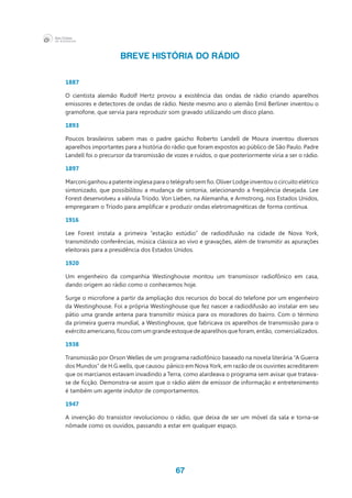 67
BREVE HISTÓRIA DO RÁDIO
1887
O cientista alemão Rudolf Hertz provou a existência das ondas de rádio criando aparelhos
emissores e detectores de ondas de rádio. Neste mesmo ano o alemão Emil Berliner inventou o
gramofone, que servia para reproduzir som gravado utilizando um disco plano.
1893
Poucos brasileiros sabem mas o padre gaúcho Roberto Landell de Moura inventou diversos
aparelhos importantes para a história do rádio que foram expostos ao público de São Paulo. Padre
Landell foi o precursor da transmissão de vozes e ruídos, o que posteriormente viria a ser o rádio.
1897
Marconi ganhou a patente inglesa para o telégrafo sem fio. Oliver Lodge inventou o circuito elétrico
sintonizado, que possibilitou a mudança de sintonia, selecionando a freqüência desejada. Lee
Forest desenvolveu a válvula Tríodo. Von Lieben, na Alemanha, e Armstrong, nos Estados Unidos,
empregaram o Tríodo para amplificar e produzir ondas eletromagnéticas de forma contínua.
1916
Lee Forest instala a primeira “estação estúdio” de radiodifusão na cidade de Nova York,
transmitindo conferências, música clássica ao vivo e gravações, além de transmitir as apurações
eleitorais para a presidência dos Estados Unidos.
1920
Um engenheiro da companhia Westinghouse montou um transmissor radiofônico em casa,
dando origem ao rádio como o conhecemos hoje.
Surge o microfone a partir da ampliação dos recursos do bocal do telefone por um engenheiro
da Westinghouse. Foi a própria Westinghouse que fez nascer a radiodifusão ao instalar em seu
pátio uma grande antena para transmitir música para os moradores do bairro. Com o término
da primeira guerra mundial, a Westinghouse, que fabricava os aparelhos de transmissão para o
exércitoamericano,ficoucomumgrandeestoquedeaparelhosqueforam,então,  comercializados.
1938
Transmissão por Orson Welles de um programa radiofônico baseado na novela literária “A Guerra
dos Mundos” de H.G.wells, que causou  pânico em Nova York, em razão de os ouvintes acreditarem
que os marcianos estavam invadindo a Terra, como alardeava o programa sem avisar que tratava-
se de ficção. Demonstra-se assim que o rádio além de emissor de informação e entretenimento
é também um agente indutor de comportamentos.
1947
A invenção do transistor revolucionou o rádio, que deixa de ser um móvel da sala e torna-se
nômade como os ouvidos, passando a estar em qualquer espaço.
 