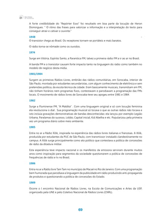 69
A forte credibilidade do “Repórter Esso” foi resultado em boa parte da locução de Heron
Domingues: “ O ritmo das frases para valorizar a informação e a interpretação do texto para
conseguir atrair e cativar o ouvinte.”
1948 -
O transistor chega ao Brasil. Os receptores tornam-se portáteis e mais baratos.
O rádio torna-se nômade como os ouvidos.
1974
Surge em Vitória, Espírito Santo, a Paranóica FM, talvez a primeira rádio FM a ir ao ar no Brasil.
A banda FM e o transistor causam forte impacto tanto na linguagem do rádio como também no
modelo de negócio desta mídia.
1981/1984
Surgem as primeiras Rádios Livres, embrião das rádios comunitárias, em Sorocaba, interior de
São Paulo, montada por estudantes secundaristas, com algum conhecimento de eletrônica e sem
pretensões política, da escola técnica da cidade. Eram basicamente musicais, transmitiam em FM,
não tinham horários nem programas fixos, contestavam e parodiavam a programação das FMs
locais. O movimento de rádios livres de Sorocaba teve seu apogeu entre 1981 e 1984.
1982
Surge a Fluminense FM, “A Maldita” . Com uma linguagem original e só com locução feminina
ela revoluciona o dial . Sua programação musical só tocava o que as outras rádios não tocava e
isto incluía gravações demonstrativas de bandas desconhecidas: ela lançou por exemplo Legião
Urbana, Paralamas do sucesso, Lobão, Capital inicial, Kid Abelha e etc. Popularizou pela primeira
vez um programa diário sobre meio ambiente.
1985
Entra no ar a Rádio Xilik, inspirada na experiência das rádios livres italianas e francesas. A Xilik,
produzida por estudantes da PUC de São Paulo, com transmissor instalado clandestinamente no
campus. A Xilik surge principalmente como ato político que contestava a política de concessões
de rádio da ditadura militar.
Esta experiência teve impacto nacional e os manifestos da emissora serviram durante muitos
anos como inspiração para segmentos da sociedade questionarem a política de concessões de
frequências de rádio e tv no Brasil.
1986
Entra no ar a Rádio livre Tam Tam no município de Macaé no Rio de Janeiro. Com uma programação
bem humorada que parodiava a linguagem da publicidade em rádio produzindo anti-propaganda
de produtos e questionando a política de concessões do Estado.
1989
Ocorre o l encontro Nacional de Rádios Livres, na Escola de Comunicações e Artes da USP,
organizado pela UNE e pelo Coletivo Nacional de Rádios Livres (CNRL).
 