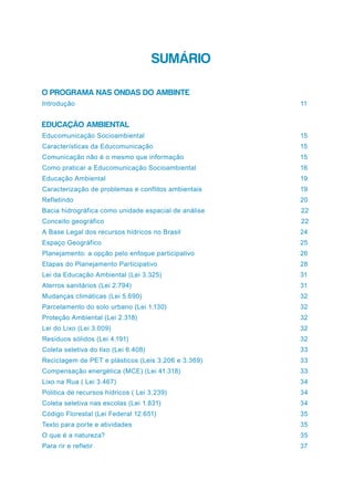 SUMÁRIO
O PROGRAMA NAS ONDAS DO AMBINTE
Introdução 	 11
EDUCAÇÃO AMBIENTAL
Educomunicação Socioambiental	 15
Características da Educomunicação	 15
Comunicação não é o mesmo que informação	 15
Como praticar a Educomunicação Socioambiental	 16
Educação Ambiental	 19
Caracterização de problemas e conflitos ambientais	 19
Refletindo	20
Bacia hidrográfica como unidade espacial de análise		 22
Conceito geográfico		 22
A Base Legal dos recursos hídricos no Brasil	 24
Espaço Geográfico	 25
Planejamento: a opção pelo enfoque participativo	 26
Etapas do Planejamento Participativo	 28
Lei da Educação Ambiental (Lei 3.325) 	 31
Aterros sanitários (Lei 2.794)	 31
Mudanças climáticas (Lei 5.690)	 32
Parcelamento do solo urbano (Lei 1.130)	 32
Proteção Ambiental (Lei 2.318)	 32
Lei do Lixo (Lei 3.009)	 32
Resíduos sólidos (Lei 4.191)	 32
Coleta seletiva do lixo (Lei 6.408)	 33
Reciclagem de PET e plásticos (Leis 3.206 e 3.369)	 33
Compensação energética (MCE) (Lei 41.318)	 33
Lixo na Rua ( Lei 3.467)	 34
Politica de recursos hídricos ( Lei 3.239)	 34
Coleta seletiva nas escolas (Lei 1.831)	 34
Código Florestal (Lei Federal 12.651)	 35
Texto para porte e atividades	 35
O que é a natureza?	 35
Para rir e refletir	 37
 