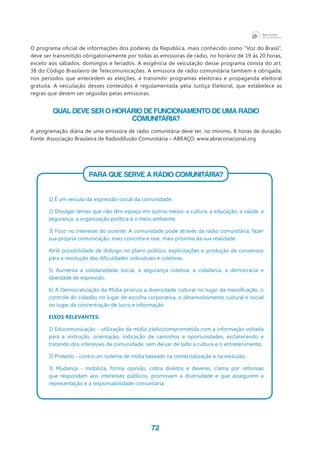 72
O programa oficial de informações dos poderes da República, mais conhecido como “Voz do Brasil”,
deve ser transmitido obrigatoriamente por todas as emissoras de rádio, no horário de 19 às 20 horas,
exceto aos sábados, domingos e feriados. A exigência de veiculação desse programa consta do art.
38 do Código Brasileiro de Telecomunicações. A emissora de rádio comunitária também é obrigada,
nos períodos que antecedem as eleições, a transmitir programas eleitorais e propaganda eleitoral
gratuita. A veiculação desses conteúdos é regulamentada pela Justiça Eleitoral, que estabelece as
regras que devem ser seguidas pelas emissoras.
QUAL DEVE SER O HORÁRIO DE FUNCIONAMENTO DE UMA RÁDIO
COMUNITÁRIA?
A programação diária de uma emissora de rádio comunitária deve ter, no mínimo, 8 horas de duração.
Fonte: Associação Brasileira de Radiodifusão Comunitária – ABRAÇO: www.abraconacional.org
PARA QUE SERVE A RÁDIO COMUNITÁRIA?
1) É um veículo da expressão social da comunidade.
2) Divulgar temas que não têm espaço em outros meios: a cultura, a educação, a saúde, a
segurança, a organização política e o meio ambiente.
3) Foco no interesse do ouvinte. A comunidade pode através da rádio comunitária, fazer
sua própria comunicação, mais concreta e real, mais próxima da sua realidade.
4)Há possibilidade de diálogo no plano público, explicitações e produção de consensos
para a resolução das dificuldades individuais e coletivas.
5) Aumenta a solidariedade social, a segurança coletiva, a cidadania, a democracia e
liberdade de expressão.
6) A Democratização da Mídia prioriza a diversidade cultural no lugar da massificação, o
controle do cidadão no lugar de escolha corporativa, o desenvolvimento cultural e social
no lugar da concentração de lucro e informação.
Eixos relevantes:
1) Educomunicação - utilização da mídia (rádio)comprometida com a informação voltada
para a instrução, orientação, indicação de caminhos e oportunidades, esclarecendo e
tratando dos interesses da comunidade, sem deixar de lado a cultura e o entretenimento;
2) Protesto - contra um sistema de mídia baseado na comercialização e na exclusão;
3) Mudança - mobiliza, forma opinião, cobra direitos e deveres, clama por reformas
que respondam aos interesses públicos, promovam a diversidade e que assegurem a
representação e a responsabilidade comunitária.
 