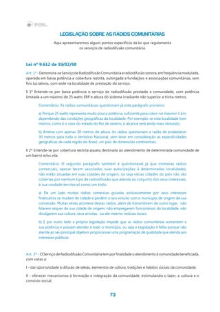73
LEGISLAÇÃO SOBRE AS RÁDIOS COMUNITÁRIAS
Aqui apresentaremos alguns pontos específicos da lei que regulamenta
os serviços de radiodifusão comunitária.
Lei nº 9.612 de 19/02/98
Art. 1º -Denomina-seServiçodeRadiodifusãoComunitáriaaradiodifusãosonora,emfreqüênciamodulada,
operada em baixa potência e cobertura restrita, outorgada a fundações e associações comunitárias, sem
fins lucrativos, com sede na localidade de prestação do serviço.
§ 1º Entende-se por baixa potência o serviço de radiodifusão prestado a comunidade, com potência
limitada a um máximo de 25 watts ERP e altura do sistema irradiante não superior a trinta metros.
Comentário: As rádios comunitárias questionam já este parágrafo primeiro:
a) Porque 25 watts representa muito pouca potência, suficiente para cobrir no máximo 1 km,
dependendo das condições geográficas da localidade. Por exemplo: se esta localidade tiver
morros, como é o caso do estado do Rio de Janeiro, o alcance será ainda mais reduzido.
b) Antena com apenas 30 metros de altura. As rádios questionam a razão de estabelecer
30 metros para todo o território Nacional, sem levar em consideração as especificidades
geográficas de cada região do Brasil, um país de dimensões continentais.
§ 2º Entende-se por cobertura restrita aquela destinada ao atendimento de determinada comunidade de
um bairro e/ou vila.
Comentário: O segundo parágrafo também é questionável já que inúmeras rádios
comerciais, apesar terem veiculadas suas autorizações à determinadas localidades,
não estão situadas em suas cidades de origem, ou seja várias cidades do país não são
cobertas por nenhum tipo de radiodifusão que atenda ao conjunto dos seus interesses,
à sua unidade territorial como um todo.
a) De um lado muitas rádios comercias guiadas exclusivamente por seus interesses
financeiros se mudam de cidade e perdem o seu vínculo com o município de origem da sua
concessão. Muitas vezes acontece destas rádios, além de transmitirem de outro lugar,  não
falarem sequer da sua cidade de origem, não empregarem funcionários da localidade, não
divulgarem sua cultura, seus artistas, ou até mesmo notícias locais.
b) E por outro lado a própria legislação impede que as rádios comunitárias aumentem a
sua potência e possam atender à todo o município, ou seja a Legislação é falha porque não
atende ao seu principal objetivo: proporcionar uma programação de qualidade que atenda aos
interesses públicos.
Art. 3º - O Serviço de Radiodifusão Comunitária tem por finalidade o atendimento à comunidade beneficiada,
com vistas a:
I - dar oportunidade à difusão de idéias, elementos de cultura, tradições e hábitos sociais da comunidade;
II - oferecer mecanismos à formação e integração da comunidade, estimulando o lazer, a cultura e o
convívio social;
 