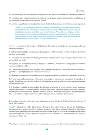 74
III - prestar serviços de utilidade pública, integrando-se aos serviços de defesa civil, sempre que necessário;
IV - contribuir para o aperfeiçoamento profissional nas áreas de atuação dos jornalistas e radialistas, de
conformidade com a legislação profissional vigente;
V - permitir a capacitação dos cidadãos no exercício do direito de expressão da forma mais acessível possível.
Comentário: A lei determina muitas finalidades importantes para as rádios comunitárias,
mas não oferece-lhe condições de viabilizar estes princípios. Determina ou prioriza  apenas
restrições de alcance e viabilidade econômica. No artigo Artigo 18, por exemplo, a lei diz :
As prestadoras do Serviço de Radiodifusão Comunitária poderão admitir patrocínio, sob a
forma de apoio cultural, para os programas a serem transmitidos, desde que restritos aos
estabelecimentos situados na área da comunidade atendida.
Art 4º - As emissoras do Serviço de Radiodifusão Comunitária atenderão, em sua programação, aos
seguintes princípios:
I-preferênciaafinalidadeseducativas,artísticas,culturaiseinformativasembenefíciododesenvolvimento
geral da comunidade;
II - promoção das atividades artísticas e jornalísticas na comunidade e da integração dos membros da
comunidade atendida;
III - respeito aos valores éticos e sociais da pessoa e da família, favorecendo a integração dos membros
da comunidade atendida;
IV - não discriminação de raça, religião, sexo, preferências sexuais, convicções político-ideológico-
partidárias e condição social nas relações comunitárias.
§ 1º Á vedado o proselitismo* de qualquer natureza na programação das emissoras de radiodifusão comunitária.
§ 2º As programações opinativa e informativa observarão os princípios da pluralidade de opinião e de
versão simultâneas em matérias polêmicas, divulgando, sempre, as diferentes interpretações relativas
aos fatos noticiados.
§ 3º Qualquer cidadão da comunidade beneficiada terá direito a emitir opiniões sobre quaisquer
assuntos abordados na programação da emissora, bem como manifestar idéias, propostas, sugestões,
reclamações ou reivindicações, devendo observar apenas o momento adequado da programação para
fazê-lo, mediante pedido encaminhado à Direção responsável pela Rádio Comunitária.
De imediato é também  importante você saber que o projeto “Ondas do Ambiente” atende o Art.igo 20
da lei 9.612 que diz :
Art 20º - Compete ao Poder Concedente estimular o desenvolvimento de Serviço de Radiodifusão
Comunitária em   todo o território nacional, podendo, para tanto, elaborar Manual de Legislação,
Conhecimentos e Ética para uso das rádios comunitárias e organizar cursos de treinamento, destinados
aos interessados na operação de emissoras comunitárias, visando o seu aprimoramento e a melhoria
na execução do serviço.
*Proselitismo: empenho ativista de converter uma ou várias pessoas a uma determinada causa, idéia ou religião.
 