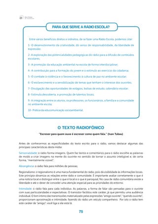 75
PARA QUE SERVE A RÁDIO ESCOLA?
Entre vários benefícios diretos e indiretos, de se fazer uma Rádio Escola, podemos citar:
1- O desenvolvimento da criatividade, do senso de responsabilidade, da liberdade de
expressão;
2- A exploração das potencialidades pedagógicas do rádio para a difusão de conteúdos
escolares;
3- A promoção da educação ambiental na escola de forma interdisciplinar;
4- A contribuição para a formação do jovem e o estímulo ao exercício da cidadania;
5- O combate à violência e o favorecimento à cultura de paz no ambiente escolar;
6- O esclarecimento e a sensibilização de temas que tenham o interesse dos ouvintes;
7- Divulgação das oportunidades de estágios, bolsas de estudo, calendário escolar;
8- Estímulo,descoberta, e promoção de talentos locais;
9- A integração entre os alunos, os professores, os funcionários, a família e a comunidade
no ambiente escola;
10- Prática da educomunicação socioambiental.
O TEXTO RADIOFÔNICO
“Escrever para quem ouve é escrever como quem fala.” (Ivan Tubau)
Antes de conhecermos as especificidades do texto escrito para o rádio, vamos destacar algumas das
principais características desta mídia:
Sensorialidade: o rádio forma imagens. Quem faz textos e comentários para o rádio escolhe as palavras
de modo a criar imagens na mente do ouvinte no sentido de tornar o assunto inteligível e, de certa
forma, “mentalmente visível”.
Abrangência: o rádio fala para milhões de pessoas;
Regionalismo: o regionalismo é uma marca fundamental do rádio, pois dá visibilidade às informações locais.
Este princípio dinamiza as relações entre rádio e comunidade. É importante avaliar corretamente o que é
uma notícia local e distinguir entre o que é local e o que é paroquial; No casa de rádio comunitária existe a
liberdade e até o dever de conceder uma atenção especial para as prioridades do entorno.
Intimidade: o rádio fala para cada indivíduo. As palavras, a forma de falar são pensadas para o ouvinte
com suas particularidades e expectativas. O transistor facilitou este caráter, já que permitiu uma audiência
individual. O tom íntimo das transmissões materializado pelas expressões “amigo ouvinte”, “querido ouvinte”,
proporcionam aproximação e intimidade, fazendo do rádio um veículo companheiro. Por isto o rádio tem
este caráter de “amigo”: você liga e ele está lá.
 