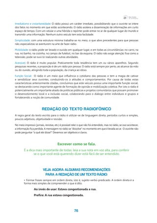 76
Imediatismo e instantaneidade: O rádio possui um caráter imediato, possibilitando que o ouvinte se intere
dos fatos no momento em que estão acontecendo. O rádio acelera a disseminação de informações em curto
espaço de tempo. Com um celular e uma híbrida o repórter pode entrar no ar de qualquer lugar do mundo e
transmitir uma informação. Nenhum outro veículo tem esta facilidade.
Simplicidade: com uma estrutura mínima trabalha-se no meio, o que abre precedentes para que pessoas
não-especialistas se aventurem na arte de fazer rádio.
Mobilidade: o rádio pode ser levado e ouvido em qualquer lugar, e em todas as circunstâncias: no carro, na
rua, no banho, na cozinha, no campo de futebol, no bar da esquina. O rádio não exige atenção fixa como a
televisão, pode-se ouvi-lo realizando outras atividades.
Acessível: O rádio é muito popular. Praticamente toda residência tem um ou vários aparelhos. Segundo
pesquisas recentes, a proporção é de um rádio por pessoa. O rádio está sempre por perto, ao alcance da mão
ou do ouvido, atingindo toda a população, da criança ao idoso.
Função Social:  O rádio é um meio que influência o cotidiano das pessoas e tem a magia de cativar
e sensibilizar seus ouvintes, conduzindo-os à atitudes e comportamentos. Por causa de todas estas
características anteriormente citadas, concluímos que este veículo possui uma importante função social,
se destacando como importante agente de formação de opinião e mobilização coletiva. Por isto o rádio é
potencialmente um importante aliado de políticas públicas e projetos comunitários que possam promover
o desenvolvimento local e a inclusão social, colaborando para o diálogo entre indivíduos e grupos e
fortalecendo a noção de comunidade.
	
REDAÇÃO DO TEXTO RADIOFÔNICO
A regra geral do texto escrito para o rádio é utilizar-se de linguagem direta, períodos curtos e simples,
poucos adjetivos, objetividade e revisão.
No meio impresso (jornais, revistas, etc.) é possível reler o que não foi entendido, mas no rádio, se isso acontecer,
a informação fica perdida. A mensagem no rádio se “dissolve” no momento em que é levada ao ar.  O ouvinte não
pode perguntar “o quê ele disse?” Devemos ser objetivos e claros.
Escrever como se fala.
É a dica mais importante de todas: leia a sua nota em voz alta, para conferir
se o que você está querendo dizer está fácil de ser entendido.
Veja agora algumas recomendações
para a redação de um texto rádio:
•	 Formar frases sempre em ordem direta, isto é, sujeito-verbo-predicado. A ordem direta é a
forma mais simples de compreender o que é dito.
		 Ao invés de usar: Estava congestionada a rua.
		 Prefira: A rua estava congestionada.
 