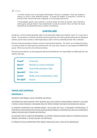 77
•	 O texto começa com as principais informações. Procure a novidade, o fato que atualiza a
notícia e a torna o mais atraente possível. A missão do redator é conquistar o ouvinte na
primeira frase. Se esta não levar à segunda, a comunicação está morta.
•	 Proximidade: quanto mais próximo o ouvinte estiver do local do evento, mais interesse a
notícia gera, porque implica mais diretamente na vida do ouvinte. Este é um fator de muita
importância, principalmente para as rádios comunitárias.
Lead (ou Lide)
O lead (ou, na forma aportuguesada, lide) é uma expressão inglesa que significa “guia” ou “o que vem à
frente”.   Em jornalismo, chamamos de lead a primeira parte de uma notícia, geralmente posta em destaque
relativo, que fornece ao leitor a informação básica sobre o tema e pretende prender-lhe o interesse.
Procure o fato que atualiza a notícia e a torna o mais atraente possível. No “lead”, ou na cabeça da notícia,
o ouvinte já deve ser informado do acontecimento. De uma certa maneira é uma espécie de MANCHETE
que já  informa ao ouvinte uma síntese da notícia.
Na teoria do jornalismo, as seis perguntas básicas do lead devem ser respondidas na elaboração de uma
matéria. São elas:
O quê?	 O assunto
Quem?	 Pessoas ou coisas envolvidas
Onde?		 Local onde acontece o fato
Quando?	 Data, hora
Como?	 Modo como se desenrolou o fato
Por Quê?	 Causas
VAMOS AOS EXEMPLOS
EXEMPLOS 1
ACIDENTE COM ÔNIBUS CAUSA TRAGÉDIA NO RIO/////
UM ÔNIBUS DA LINHA QUATRO-OITO-QUATRO, QUE LIGA OLARIA A COPACABANA, INVADIU A CALÇADA
E MATOU CINCO PESSOAS E DEIXANDO MAIS DE TRINTA FERIDOS NO INÍCIO DA MANHÃ DE HOJE////
O ACIDENTE ACONTECEU NA AVENIDA BRASIL, NA ALTURA DO CAJU, E SEGUNDO TESTEMUNHAS, O
MOTORISTA TRAFEGAVA EM ALTA VELOCIDADE QUANDO PERDEU O CONTROLE DO VEÍCULO E ATROPLEOU
VÁRIAS PESSOAS QUE ESTAVAM NO PONTO////
DE ACORDO COM O CORPO DE BOMBEIROS, AS VÍTIMAS FORAM LEVADAS PARA OS HOSPITAIS GETÚLIO
VARGAS, NA PENHA, E SOUZA AGUIAR, NO CENTRO////
O TRÂNSITO FICOU INTERDITADO POR VÁRIAS HORAS NO LOCAL, MAS JÁ FOI LIBERADO////
 