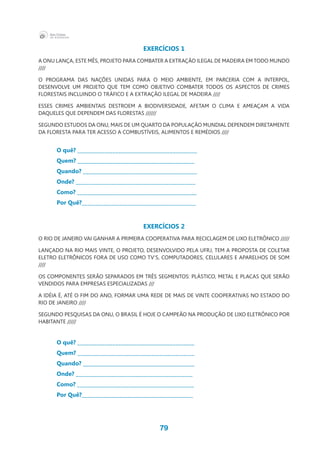 79
EXERCÍCIOS 1
A ONU LANÇA, ESTE MÊS, PROJETO PARA COMBATER A EXTRAÇÃO ILEGAL DE MADEIRA EM TODO MUNDO
////
O PROGRAMA DAS NAÇÕES UNIDAS PARA O MEIO AMBIENTE, EM PARCERIA COM A INTERPOL,
DESENVOLVE UM PROJETO QUE TEM COMO OBJETIVO COMBATER TODOS OS ASPECTOS DE CRIMES
FLORESTAIS INCLUINDO O TRÁFICO E A EXTRAÇÃO ILEGAL DE MADEIRA ////
ESSES CRIMES AMBIENTAIS DESTROEM A BIODIVERSIDADE, AFETAM O CLIMA E AMEAÇAM A VIDA
DAQUELES QUE DEPENDEM DAS FLORESTAS //////
SEGUNDO ESTUDOS DA ONU, MAIS DE UM QUARTO DA POPULAÇÃO MUNDIAL DEPENDEM DIRETAMENTE
DA FLORESTA PARA TER ACESSO A COMBUSTÍVEIS, ALIMENTOS E REMÉDIOS ////
O quê? ____________________________________________
Quem? ___________________________________________
Quando? __________________________________________
Onde? ____________________________________________
Como? ____________________________________________	
Por Quê?__________________________________________
EXERCÍCIOS 2
O RIO DE JANEIRO VAI GANHAR A PRIMEIRA COOPERATIVA PARA RECICLAGEM DE LIXO ELETRÔNICO /////
LANÇADO NA RIO MAIS VINTE, O PROJETO, DESENVOLVIDO PELA UFRJ, TEM A PROPOSTA DE COLETAR
ELETRO ELETRÔNICOS FORA DE USO COMO TV’S, COMPUTADORES, CELULARES E APARELHOS DE SOM
////
OS COMPONENTES SERÃO SEPARADOS EM TRÊS SEGMENTOS: PLÁSTICO, METAL E PLACAS QUE SERÃO
VENDIDOS PARA EMPRESAS ESPECIALIZADAS ///
A IDÉIA É, ATÉ O FIM DO ANO, FORMAR UMA REDE DE MAIS DE VINTE COOPERATIVAS NO ESTADO DO
RIO DE JANEIRO ////
SEGUNDO PESQUISAS DA ONU, O BRASIL É HOJE O CAMPEÃO NA PRODUÇÃO DE LIXO ELETRÔNICO POR
HABITANTE /////
O quê? ___________________________________________
Quem? ___________________________________________
Quando? _________________________________________
Onde? ___________________________________________
Como? ___________________________________________
Por Quê?_________________________________________
 