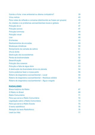 Caindo a ficha: crise ambiental ou dilema civilizatório?	 39
Virou notícia	 40
Para rodas de reflexão e conversa (distribuindo as frases por grupos)	 45
As cidades e os problemas socioambientais locais e globais	 47
Poluição do ar	 47
Poluição sonora	 47
Poluição luminosa	 48
Poluição visual	 48
Lixo	48
Enchentes	49
Deslizamentos de encostas	 49
Mudanças climáticas	 50
Rompimento da camada de ozônio	 51
Chuva ácida	 51
Destruição dos ecossistemas	 52
Perda da biodiversidade	 52
Desertificação	52
Poluição dos oceanos	 53
Poluição e falta de água doce	 53
A destruição da diversidade étnica do planeta	 54
Como podemos fazer a nossa parte	 56
Roteiro de diagnóstico socioambiental – Local	 58
Roteiro de diagnóstico socioambiental – Resíduos sólidos	 59
Roteiro de diagnóstico socioambiental – Água e esgoto	 61
RADIALISMO
Breve histórico do Rádio	 67
O Rádio no Brasil	 68
Rádio Comunitária	 71
Para que serve a Rádio Comunitária	 72
Legislação sobre a Rádio Comunitária	 73
Para que serve a Rádio Escola	 75
O texto radiofônico	 75
Redação do texto Radiofônico	 76
Lead (ou lide)	 77
 