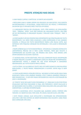 80
PRESTE ATENÇÃO NAS DICAS:
• Usar frases curtas e sintéticas. Ir direto ao assunto.
• Procurar usar o verbo sempre no presente do indicativo. Isso denota 
instantaneidade e atualidade, características do rádio. É importante 
salientar que o passado não é notícia em rádio.
• A linguagem precisa ser coloquial. Evite, por exemplo, as conjunções 
“pois”, “embora”, “após”. Elas são comuns na linguagem escrita, mas dão 
um ar pretensioso à linguagem falada. É melhor usar  “porque”, “mas” e 
“depois”.
• A pontuação é um dos pontos mais importantes na construção do texto 
radiofônico. Ela serve para associar a idéia expressada à sua unidade 
sonora. A vírgula no texto radiofônico marca uma pausa curta, que 
introduz uma pequena variação na entonação, e dá lugar à renovação 
do ar.
• É bom lembrar que o texto radiofônico - em especial a sonora (entrevista 
/depoimento) precisa ser o mais claro possível, para que facilite a 
compreensão do ouvinte que, na maioria das vezes, terá apenas uma 
oportunidade de escutar a notícia.
• É aconselhável evitar adjetivos, pois eles carregam pouca informação 
e podem induzir o ouvinte a endossar juízos de valor pré-determinados.
Substantivos fortes e verbos na voz ativa reforçam a densidade 
indispensável ao texto escrito para o rádio.
• Evite a gíria. Ela vulgariza o texto. Mas isto não significa usar palavras 
rebuscadas, e, muito menos, menosprezar o ouvinte. Entra aqui o bom 
senso.
• A pontuação merece atenção especial. No rádio a pontuação serve para 
associar a ideia a sua unidade sonora, isto é, marca unidades fônicas e 
não gramaticais.  O uso dos sinais ortográficos facilita a entonação da 
voz e a respiração.
• O “ponto” deve ser substituído por barras “///”, para que o locutor possa 
visualizar com mais facilidade o final dos períodos e assim calcular o 
ar necessário nos pulmões, o suficiente para executar uma locução mais 
confortável e com boa interpretação.
• Evitar a cacofonia, isto é, palavras que, quando juntas, formem uma 
terceira. Ex: boom da soja; por cada; me jogou; buscar alho; uma mão.
• Evite frases longas: elas dificultam a respiração do apresentador/
locutor e são mais difíceis de serem entendidas pelo ouvinte. Cada frase 
deve expressar uma ideia.
 