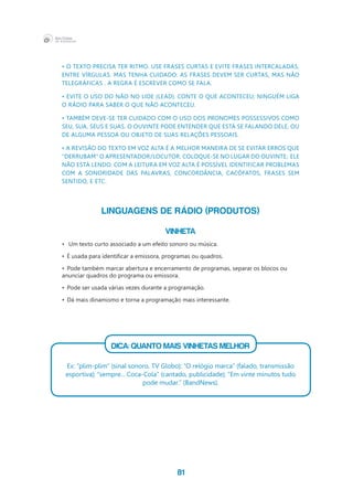 81
• O texto precisa ter ritmo. Use frases curtas e evite frases intercaladas,
entre vírgulas. Mas tenha cuidado: as frases devem ser curtas, mas não 
telegráficas . A regra é escrever como se fala.
• Evite o uso do não no lide (lead). Conte o que aconteceu; ninguém liga 
o rádio para saber o que não aconteceu.
• Também deve-se ter cuidado com o uso dos pronomes possessivos como 
seu, sua, seus e suas. O ouvinte pode entender que está se falando dele, ou 
de alguma pessoa ou objeto de suas relações pessoais.
• A revisão do texto em voz alta é a melhor maneira de se evitar erros que 
“derrubam” o apresentador/locutor. Coloque-se no lugar do ouvinte;  ele 
não está lendo. Com a leitura em voz alta é possível identificar problemas 
com a sonoridade das palavras, concordância, cacófatos, frases sem 
sentido, e etc.
LINGUAGENS DE RÁDIO (PRODUTOS)
VINHETA
•	 Um texto curto associado a um efeito sonoro ou música.
•	 É usada para identificar a emissora, programas ou quadros.
•	 Pode também marcar abertura e encerramento de programas, separar os blocos ou
anunciar quadros do programa ou emissora.
•	 Pode ser usada várias vezes durante a programação.
•	 Dá mais dinamismo e torna a programação mais interessante.
			
DICA: QUANTO MAIS VINHETAS MELHOR
Ex: “plim-plim” (sinal sonoro, TV Globo); “O relógio marca” (falado, transmissão
esportiva); “sempre... Coca-Cola” (cantado, publicidade); “Em vinte minutos tudo
pode mudar.” (BandNews).
 