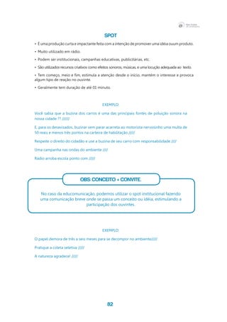 82
SPOT
•	 É uma produção curta e impactante feita com a intenção de promover uma idéia ouum produto.
•	 Muito utilizado em rádio.
•	 Podem ser institucionais, campanhas educativas, publicitárias, etc.
•	 São utilizados recursos criativos como efeitos sonoros, músicas, e uma locução adequada ao  texto.
•	 Tem começo, meio e fim, estimula a atenção desde o início, mantém o interesse e provoca
algum tipo de reação no ouvinte.			
•	 Geralmente tem duração de até 01 minuto.
EXEMPLO:
Você sabia que a buzina dos carros é uma das principais fontes de poluição sonora na
nossa cidade ?? //////
E, para os desavisados, buzinar sem parar acarreta ao motorista nervosinho uma multa de
50 reais e menos três pontos na carteira de habilitação /////
Respeite o direito do cidadão e use a buzina de seu carro com responsabilidade ////
Uma campanha nas ondas do ambiente ////
Rádio arroba escola ponto com /////
OBS: Conceito + Convite.
No caso da educomunicação, podemos utilizar o spot institucional fazendo
uma comunicação breve onde se passa um conceito ou idéia, estimulando a
participação dos ouvintes.
EXEMPLO:
O papel demora de três a seis meses para se decompor no ambiente/////
Pratique a coleta seletiva /////
A natureza agradece! /////
 