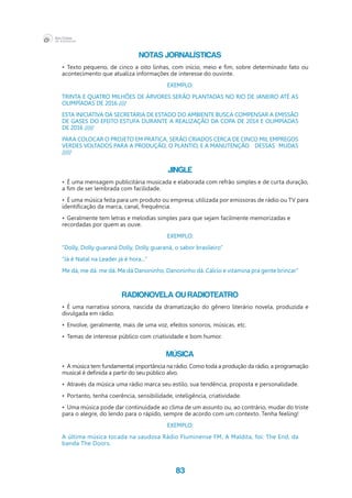 83
NOTAS JORNALÍSTICAS
•	 Texto pequeno, de cinco a oito linhas, com início, meio e fim, sobre determinado fato ou
acontecimento que atualiza informações de interesse do ouvinte.
EXEMPLO:
TRINTA E QUATRO MILHÕES DE ÁRVORES SERÃO PLANTADAS NO RIO DE JANEIRO ATÉ AS
OLIMPÍADAS DE 2016 ////
ESTA INICIATIVA DA SECRETARIA DE ESTADO DO AMBIENTE BUSCA COMPENSAR A EMISSÃO
DE GASES DO EFEITO ESTUFA DURANTE A REALIZAÇÃO DA COPA DE 2014 E OLIMPÍADAS
DE 2016 /////
PARA COLOCAR O PROJETO EM PRÁTICA, SERÃO CRIADOS CERCA DE CINCO MIL EMPREGOS
VERDES VOLTADOS PARA A PRODUÇÃO, O PLANTIO, E A MANUTENÇÃO 	 DESSAS MUDAS
/////
JINGLE
•	 É uma mensagem publicitária musicada e elaborada com refrão simples e de curta duração,
a fim de ser lembrada com facilidade.	 	
•	 É uma música feita para um produto ou empresa; utilizada por emissoras de rádio ou TV para
identificação da marca, canal, frequência.
•	 Geralmente tem letras e melodias simples para que sejam facilmente memorizadas e 	
recordadas por quem as ouve.
EXEMPLO:
”Dolly, Dolly guaraná Dolly, Dolly guaraná, o sabor brasileiro”
”Já é Natal na Leader já é hora...”
Me dá, me dá. me dá. Me dá Danoninho, Danoninho dá. Cálcio e vitamina pra gente brincar”
RADIONOVELA ou RADIOTEATRO
•	 É uma narrativa sonora, nascida da dramatização do gênero literário novela, produzida e
divulgada em rádio.
•	 Envolve, geralmente, mais de uma voz, efeitos sonoros, músicas, etc.
•	 Temas de interesse público com criatividade e bom humor.
MÚSICA
•	 A música tem fundamental importância na rádio. Como toda a produção da rádio, a programação
musical é definida a partir do seu público alvo.
•	 Através da música uma rádio marca seu estilo, sua tendência, proposta e personalidade.
•	 Portanto, tenha coerência, sensibilidade, inteligência, criatividade.
•	 Uma música pode dar continuidade ao clima de um assunto ou, ao contrário, mudar do triste
para o alegre, do lendo para o rápido, sempre de acordo com um contexto. Tenha feeling!
EXEMPLO:
A última música tocada na saudosa Rádio Fluminense FM, A Maldita, foi: The End, da
banda The Doors.
	                          
 