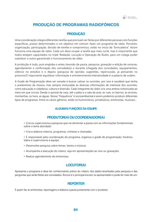 84
PRODUÇÃO DE PROGRAMAS RADIOFÔNICOS
PRODUÇÃO
Uma coordenação integra diferentes tarefas que precisam ser feitas por diferentes pessoas com funções
específicas, prazos determinados e um objetivo em comum: fazer um programa de rádio. Portanto,
organização, participação, divisão de tarefas e compromisso, estão no início da “brincadeira”. Assim
funciona uma equipe de rádio. Cada um deve ocupar a tarefa que mais curte, mas é importante que
todos estejam capacitados no tripé: Redação, Locução e Operação de Áudio, para um colega poder
substituir o outro garantindo o funcionamento da rádio.
A produção é tudo, pois engloba o antes (reunião de pauta, pesquisa, gravação e edição de sonoras,
agendamento e confirmação dos convidados) o durante (chegada dos convidados, equipamentos,
silêncio no estúdio) e o depois (pesquisa de opinião, sugestões, repercussão, já pensando no
próximo).É importante equilibrar informação e entretenimento.Interatividade é a palavra de ordem.
A Grade de Programação deve ser variada e buscar cativar os ouvintes, por isso é saudável que tenha
o predomínio da música, mas sempre misturadas às diversas informações de interesse dos ouvintes,
como educação e cidadania, cultura e diversão. Cada integrante da rádio vira uma antena sintonizada ao
meio em que circula. Desde o quintal de casa, até o pátio e a sala de aula, as ruas, os bairros, as árvores,
montanhas, os lixos, as águas. Nossa “frequência” é socioambiental e assim podemos produzir diferentes
tipos de programas. Entre os vários gêneros, estão os humorísticos, jornalísticos, entrevistas, musicais...
Algumas funções da equipe:
Produtor(a) ou Coordenador(a):
•	 Cria ou supervisiona a pesquisa que vai alimentar a pauta com as informações fundamentais
sobre o tema abordado
•	 Cria e elabora roteiros, programas, vinhetas e chamadas.
•	 É responsável pela coordenação do programa, organiza a grade de programação, horários,
lidera e supervisiona a equipe.
•	 Desenvolve pesquisa sobre temas, textos e músicas.
•	 Acompanha a execução do roteiro, seja em apresentações ao vivo ou gravações.
•	 Realiza agendamento de entrevistas.
Locutor(a):
Apresenta o programa e deve ter conhecimento prévio do roteiro, dos dados levantados pela pesquisa e das
perguntas que serão feitas aos convidados. Âncora é o principal locutor ou apresentador e pode ter mais de um.
Repórter
É quem faz as entrevistas, reportagens e elabora a pauta juntamente com o produtor.
 