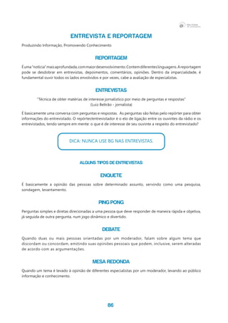 86
ENTREVISTA E REPORTAGEM
Produzindo Informação, Promovendo Conhecimento
Reportagem
Éuma“notícia”maisaprofundada,commaiordesenvolvimento.Contemdiferenteslinguagens.Areportagem
pode se desdobrar em entrevistas, depoimentos, comentários, opiniões. Dentro da imparcialidade, é
fundamental ouvir todos os lados envolvidos e por vezes, cabe a avaliação de especialistas.	
Entrevistas
“Técnica de obter matérias de interesse jornalístico por meio de perguntas e respostas”
(Luiz Beltrão - jornalista)
É basicamente uma conversa com perguntas e respostas. As perguntas são feitas pelo repórter para obter
informações do entrevistado. O repórter/entrevistador é o elo de ligação entre os ouvintes da rádio e os
entrevistados, tendo sempre em mente: o que é de interesse de seu ouvinte a respeito do entrevistado?
DICA: NUNCA USE BG NAS ENTREVISTAS.
Alguns tipos de Entrevistas:
Enquete
É basicamente a opinião das pessoas sobre determinado assunto, servindo como uma pesquisa,
sondagem, levantamento.
Ping Pong
Perguntas simples e diretas direcionadas a uma pessoa que deve responder de maneira rápida e objetiva,
já seguida de outra pergunta, num jogo dinâmico e divertido.
Debate
Quando duas ou mais pessoas orientadas por um moderador, falam sobre algum tema que
discordam ou concordam, emitindo suas opiniões pessoais que podem, inclusive, serem alteradas
de acordo com as argumentações.
Mesa Redonda
Quando um tema é levado à opinião de diferentes especialistas por um moderador, levando ao público
informação e conhecimento.
 