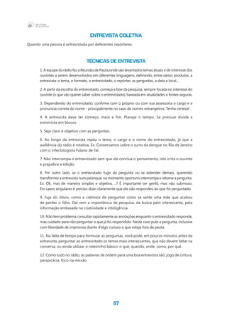 87
Entrevista Coletiva
Quando uma pessoa é entrevistada por deferentes repórteres.
Técnicas de entrevista
1. A equipe da rádio faz a Reunião de Pauta,onde são levantados temas atuais e de interesse dos
ouvintes a serem desenvolvidos em diferentes linguagens, definindo, entre vários produtos, a
entrevista: o tema, o formato, o entrevistado, o repórter, as perguntas, a data e local...
2. A partir da escolha do entrevistado, começa a fase da pesquisa, sempre focada no interesse do
ouvinte (o que vão querer saber sobre o entrevistado), baseada em atualidades e fontes seguras.
3. Dependendo do entrevistado, confirme com o próprio ou com sua assessoria o cargo e a
pronuncia correta do nome - principalmente no caso de nomes estrangeiros. Tenha certeza!
4. A entrevista deve ter começo, meio e fim. Planeje o tempo. Se precisar divida a
entrevista em blocos.
5. Seja claro e objetivo com as perguntas.
6. Ao longo da entrevista repita o tema, o cargo e o nome do entrevistado, já que a
audiência do rádio é rotativa. Ex: Conversamos sobre o surto da dengue no Rio de Janeiro
com o infectologista Fulano de Tal.
7. Não interrompa o entrevistado sem que ele conclua o pensamento, isto irrita o ouvinte
e prejudica a edição.
8. Por outro lado, se o entrevistado fugir da pergunta ou se estender demais, querendo
transformar a entrevista num palanque, no momento oportuno interrompa e retome a pergunta.
Ex: Ok, mas de maneira simples e objetiva, ...? É importante ser gentil, mas não submisso.
Em casos singulares é preciso dizer claramente que ele não respondeu ao que foi perguntado.
9. Fuja do óbvio, como a cretinice de perguntar como se sente uma mãe que acabou
de perder o filho. Daí vem a importância da pesquisa, da busca pelo interessante, pela
informação embasada na criatividade e inteligência.
10. Não tem problema consultar rapidamente as anotações enquanto o entrevistado responde,
mas cuidado para não perguntar o que já foi respondido. Neste caso pule a pergunta, inclusive
com liberdade de improviso diante d’algo curioso e que esteja fora da pauta.
11. Na falta de tempo para formular as perguntas, você pode, em poucos minutos antes da
entrevista, perguntar ao entrevistado os temas mais interessantes, que não devem faltar na
conversa, ou ainda utilizar o roteirinho básico: o quê, quando, onde, como, por quê.
12. Como tudo no rádio, as palavras de ordem para uma boa entrevista são: jogo de cintura,
perspicácia, foco na missão.
 