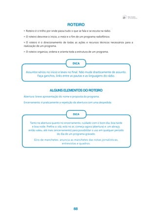 88
ROTEIRO
•	 Roteiro é o trilho por onde passa tudo o que se fala e se escuta na rádio.
•	 O roteiro descreve o início, o meio e o fim de um programa radiofônico.
•	 O roteiro é o direcionamento de todas as ações e recursos técnicos necessários para a
realização de um programa.
•	 O roteiro organiza, ordena e orienta toda a estrutura de um programa.
DICA
Assuntos sérios no início e leves no final. Não mude drasticamente de assunto.
Faça ganchos, links entre as pautas e as linguagens do rádio.
ALGUNS ELEMENTOS DO ROTEIRO
Abertura: breve apresentação do nome e proposta do programa.
Encerramento: é praticamente a repetição da abertura com uma despedida.
DICA
Tanto na abertura quanto no encerramento, cuidado com o bom dia, boa tarde
e boa noite. Prefira o: olá, está no ar, começa agora (abertura) e: um abraço,
então valeu, até mais (encerramento) para possibilitar o uso em qualquer período
do dia de um programa gravado.
Giro de manchetes: anuncia as manchetes das notas jornalísticas,
entrevistas e quadros.
 