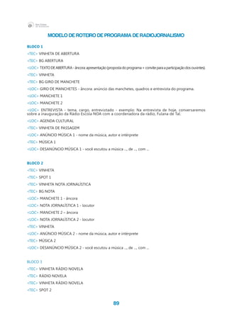 89
MODELO DE ROTEIRO DE PROGRAMA DE RADIOJORNALISMO
	
BLOCO 1
<TEC> VINHETA DE ABERTURA
<TEC> BG ABERTURA
<LOC> TEXTODEABERTURA-âncora:apresentação(propostadoprograma+conviteparaaparticipaçãodosouvintes).
<TEC> VINHETA
<TEC> BG GIRO DE MANCHETE
<LOC> GIRO DE MANCHETES - âncora: anúncio das manchetes, quadros e entrevista do programa.
<LOC> MANCHETE 1
<LOC> MANCHETE 2
<LOC> ENTREVISTA - tema, cargo, entrevistado - exemplo: Na entrevista de hoje, conversaremos
sobre a inauguração da Rádio Escola NOA com a coordenadora da rádio, Fulana de Tal.
<LOC> AGENDA CULTURAL
<TEC> VINHETA DE PASSAGEM
<LOC> ANÚNCIO MÚSICA 1 - nome da música, autor e intérprete
<TEC> MÚSICA 1
<LOC> DESANÚNCIO MÚSICA 1 - você escutou a música ..., de ..., com ...
BLOCO 2
<TEC> VINHETA
<TEC> SPOT 1
<TEC> VINHETA NOTA JORNALÍSTICA
<TEC> BG NOTA
<LOC> MANCHETE 1 - âncora
<LOC> NOTA JORNALÍSTICA 1 - locutor
<LOC> MANCHETE 2 – âncora
<LOC> NOTA JORNALÍSTICA 2 - locutor
<TEC> VINHETA
<LOC> ANÚNCIO MÚSICA 2 - nome da música, autor e intérprete
<TEC> MÚSICA 2
<LOC> DESANÚNCIO MÚSICA 2 - você escutou a música ..., de ..., com ...
BLOCO 3
<TEC> VINHETA RÁDIO NOVELA
<TEC> RÁDIO NOVELA
<TEC> VINHETA RÁDIO NOVELA
<TEC> SPOT 2
 