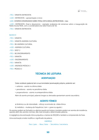 90
<TEC> VINHETA ENTREVISTA
<LOC> ENTREVISTA – apresentação e início
<LOC> ESTAMOS CONVERSANDO SOBRE (TEMA), COM (CARGO), (ENTREVISTADA) - meio
<LOC> ENTREVISTA –final e desanúncio - exemplo: acabamos de conversar sobre a inauguração da
Rádio Escola NOA, com a coordenadora da rádio Fulana de Tal.
<TEC> VINHETA ENTREVISTA
BLOCO 4
<TEC> VINHETA
<TEC> VINHETA AGENDA CULTURAL
<TEC> BG AGENDA CULTURAL
<LOC> AGENDA CULTURAL
<TEC> SPOT 3
<TEC> BG ENCERRAMENTO
<TEC> VINHETA
<LOC> ENCERRAMENTO
<TEC> VINHETA
<LOC> ANÚNCIO MÚSICA 3
<TEC> MÚSICA 3
TÉCNICA DE LEITURA
ACENTUAÇÃO
Cada vocábulo (palavra) tem a sua tonicidade (acentuação) própria, podendo ser:
•	 oxítonos - acento na última sílaba
•	 paroxítonos - acento na penúltima sílaba
•	 proparoxítonos - acento na antepenúltima sílaba
Além do acento principal, palavras longas ou derivadas apresentam acento secundário.
Acento tônico
a) dinâmico ou de intensidade - reforço na emissão da  sílaba tônica
b) melódico – mudança de frequência ( tom = grave ou agudo )
Os acentos podem ser fechados ou abertos quanto ao timbre e também podem ser acentos de insistência,
quando além dos acentos normais, dão mais emoção a determinadas palavras.
A negligência da acentuação tônica prejudica a clareza da DICÇÃO e também a compreensão da frase.
Uma acentuação errada modifica o significado da palavra.
EXEMPLO:
Pais / país - Baia / baía - Secretária / secretaria
 