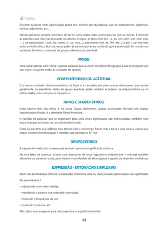 91
Existem palavras com significação plena (ex.: colher/ porta/cadeira), são os substantivos, adjetivos,
verbos, advérbios, etc...
Nestas palavras sempre acontece de terem uma sílaba mais acentuada do que as outras. E existem
as palavras que são inacentuadas ou átonas: artigos, preposições (ex. : a, de, em, com, por, sem, sob,
... ), as conjunções ( que, se, como, e, ou, mas,...), pronomes (me, te, lhe, etc...) e por isso não tem
autonomia fonética. Na fala, estas palavras se incorporar ao vocábulo que é acentuado formando um
vocábulo fonético, chamado de grupo intensivo ou acentual.
FRASE
Para expressarmos uma “ideia” usamos palavras que se unem em diferentes grupos e que se integram uns
aos outros surgindo então as unidades de sentido.
GRUPO INTENSIVO ou ACENTUAL
É a menor unidade rítmico-semântica da frase e é caracterizada pelo acento dominante, que ocorre
geralmente na penúltima sílaba do grupo acentual; pode também acontecer na antepenúltima ou na
última sílaba, mas com pouca frequência.
RITMO e GRUPO RÍTMICO
Cada idioma tem seu ritmo, e na nossa língua alternamos sílabas acentuadas (fortes) com sílabas
inacentuadas (fracas); é o chamado Ritmo Intensivo .
A reunião de palavras que se organizam para uma única significação são pronunciadas também num
único impulso em torno de um acento dominante.
Cada palavra tem sua cadência (seu tempo forte e seu tempo fraco), mas a frase é uma cadeia sonora que
segue um movimento regular e medido, que constitui o RITMO.
GRUPO RÍTMICO
É o grupo formado por palavras que se unem para uma significação unitária.
Na fala além de acentuar sílabas com acréscimo de força expiratória (intensidade = volume) também
elevamos ou baixamos a voz, para realizarmos inflexões de altura (grave e agudo) ou desenhos melódicos.
EXPRESSÃO - ENTONAÇÃO E INFLEXÃO
Além das acentuações comuns, a expressão determina uma ou duas palavras para realçar seu significado.
De que maneira ?
- articulando com maior nitidez;
- retardando a palavra que antecede a principal;
- mudando a frequência da voz;
- mudando o volume, etc...
Mas, claro, sem exageros para não prejudicar o equilíbrio do texto.
 