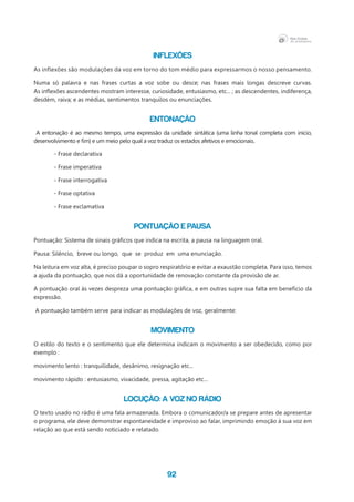 92
INFLEXÕES
As inflexões são modulações da voz em torno do tom médio para expressarmos o nosso pensamento.
Numa só palavra e nas frases curtas a voz sobe ou desce; nas frases mais longas descreve curvas.
As inflexões ascendentes mostram interesse, curiosidade, entusiasmo, etc... ; as descendentes, indiferença,
desdém, raiva; e as médias, sentimentos tranquilos ou enunciações.
ENTONAÇÃO
A entonação é ao mesmo tempo, uma expressão da unidade sintática (uma linha tonal completa com início,
desenvolvimento e fim) e um meio pelo qual a voz traduz os estados afetivos e emocionais.
- Frase declarativa
- Frase imperativa
- Frase interrogativa
- Frase optativa
- Frase exclamativa
PONTUAÇÃO e PAUSA
Pontuação: Sistema de sinais gráficos que indica na escrita, a pausa na linguagem oral.
Pausa: Silêncio, breve ou longo, que se produz em uma enunciação.
Na leitura em voz alta, é preciso poupar o sopro respiratório e evitar a exaustão completa. Para isso, temos
a ajuda da pontuação, que nos dá a oportunidade de renovação constante da provisão de ar.
A pontuação oral às vezes despreza uma pontuação gráfica, e em outras supre sua falta em benefício da
expressão.
A pontuação também serve para indicar as modulações de voz, geralmente:
MOVIMENTO
O estilo do texto e o sentimento que ele determina indicam o movimento a ser obedecido, como por
exemplo :
movimento lento : tranquilidade, desânimo, resignação etc...
movimento rápido : entusiasmo, vivacidade, pressa, agitação etc...
LOCUÇÃO: A VOZ NO RÁDIO
O texto usado no rádio é uma fala armazenada. Embora o comunicador/a se prepare antes de apresentar
o programa, ele deve demonstrar espontaneidade e improviso ao falar, imprimindo emoção à sua voz em
relação ao que está sendo noticiado e relatado.
 