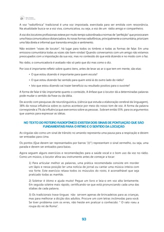 93
A voz “radiofônica” tradicional é uma voz impostada, exercitada para ser emitida com ressonância.
Na atualidade busca-se a voz viva, comunicativa, ou seja, a voz de um  rádio amigo e companheiro.
A voz dos locutores profissionais esteve por muito tempo subordinada a normas de “perfeição” que provocaram
uma frieza comunicativa e distanciadora. As novas formas radiofônicas, principalmente a comunitária, priorizam
uma fala direta e informal que transmita emoção e sentimento.
Não existem “vozes de locutor”, há lugar para todos os timbres e todas as formas de falar. Em uma
emissora comunitária todas as vozes são bem-vindas! Quando conversamos com um amigo não estamos
preocupados com a impostação da sua voz, mas no conteúdo do que está dizendo e no modo com o faz.
No rádio, o comunicador/a é avaliado não só pelo que diz mas como o diz.
Por isso é importante refletir sobre quatro itens, antes de levar ao ar o que tem em mente, são elas:
•	 O que estou dizendo é importante para quem escuta?
•	 O que estou dizendo faz sentido para quem está lá do outro lado do rádio?
•	 Isto que estou dizendo vai trazer benefício ou resultado positivo para o ouvinte?
A forma de falar é tão importante quanto o conteúdo. A ênfase que o locutor dá a determinadas palavras
pode mudar o sentido da frase ou da idéia.
De acordo com pesquisas de neurolinguística, (ciência que estuda a elaboração cerebral da linguagem),
38% da nossa influência sobre os outros acontece por meio do nosso tom de voz. A forma da palavra
corresponde a 7% da influência que exercemos sobre as pessoas . Sobram então 55%  para os argumentos
que usamos para expressar as idéias.
No texto do roteiro radiofônico existem dois sinais de pontuação que são
fundamentais para o ritmo e o sentido da locução:
As vírgulas são como um sinal de trânsito no amarelo representa uma pausa para a respiração e devem
ser entoadas para cima.
Os pontos (Que devem ser representados por barras “///”) representam o sinal vermelho, ou seja, uma
parada e devem ser entoados para baixo.
Agora seguem alguns exercícios e recomendações para a saúde vocal e o bom uso da voz no rádio.
Como um músico, o locutor afina seu instrumento antes de começar a tocar:
1) Para articular melhor as palavras, uma prática recomendada consiste em morder
um lápis e nessa posição ler uma notícia de jornal ou cantar uma música inteira com
voz forte. Este exercício relaxa todos os músculos do rosto, é aconselhável que seja
praticado todas as manhãs.
2) Soletrar é ótimo e ajuda muito! Pegue um livro e leia-o em voz alta lentamente.
Em seguida soletre mais rápido, certificando-se que está pronunciando cada uma das
sílabas de cada palavra.
3) Os tradicionais trava-linguas  não  servem apenas de brincadeiras para as crianças,
mas para melhorar a dicção dos adultos. Procure um com letras incômodas para você.
Se tiver problema com os erres, não hesite em praticar o conhecido: “ O rato roeu a
roupa do rei de Roma”.
 