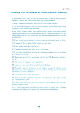 94
EXEMPLO: de Trava Línguas (devem ser falados rapidamente sem pausas)
1) Pedro tem o peito preto, O peito de Pedro é preto; Quem disser que o peito
de Pedro é preto, Tem o peito mais preto que o peito de Pedro.
2) A vaca malhada foi molhada por outra vaca molhada e malhada.
3) Um ninho de mafagafos, com cinco mafagafinhos, quem desmafagafizar os
mafagafos, bom desmafagafizador será.
4) Há quatro quadros três e três quadros quatro. Sendo que quatro destes
quadros são quadrados, um dos quadros quatro e três dos quadros três. Os
três quadros que não são quadrados, são dois dos quadros quatro e um dos
quadros três.
5) Chupa cana chupador de cana na cama chupa cana chuta cama cai no chão.
6) Pinga a pipa Dentro do prato Pia o pinto e mia o gato.
7) O rato roeu a roupa do rei de Roma.
8) Pinga a pia apara o prato, pia o pinto e mia o gato.
9) O princípio principal do príncipe principiava principalmente no princípio
principesco da princesa.
10) Quico quer quaqui. Que quaqui que o Quico quer? O Quico quer qualquer
quaqui.
11) Três pratos de trigo para três tigres tristes.
12) Luzia lustrava o lustre listrado, o lustre listrado luzia.
13) Sabendo o que sei e sabendo o que sabes e o que não sabes e o que
não sabemos, ambos saberemos se somos sábios, sabidos ou simplesmente
saberemos se somos sabedores.
14) Fala, arara loura. A arara loura falará.
15) Atrás da pia tem um prato, um pinto e um gato. Pinga a pia, para o prato,
pia o pinto e mia o gato.
16) A vida é uma sucessiva sucessão de sucessões que se sucedem sucessivamente,
sem suceder o sucesso...
17) O Tempo perguntou pro tempo quanto tempo o tempo tem, o Tempo
respondeu pro tempo que o tempo tem o tempo que o tempo tem.
 