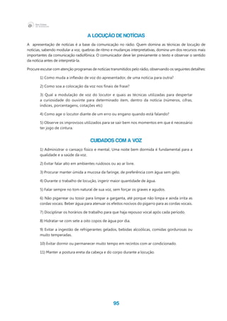 95
A LOCUÇÃO DE NOTÍCIAS
A apresentação de notícias é a base da comunicação no rádio. Quem domina as técnicas de locução de
notícias, sabendo modular a voz, quebras de ritmo e mudanças interpretativas, domina um dos recursos mais
importantes da comunicação radiofônica. O comunicador deve ler previamente o texto e observar o sentido
da notícia antes de interpretá-la.
Procure escutar com atenção programas de notícias transmitidos pelo rádio, observando os seguintes detalhes:
1) Como muda a inflexão de voz do apresentador, de uma notícia para outra?
2) Como soa a colocação da voz nos finais de frase?
3) Qual a modulação de voz do locutor e quais as técnicas utilizadas para despertar
a curiosidade do ouvinte para determinado item, dentro da notícia (números, cifras,
índices, porcentagens, cotações etc)
4) Como age o locutor diante de um erro ou engano quando está falando?
5) Observe os improvisos utilizados para se sair bem nos momentos em que é necessário
ter jogo de cintura.
CUIDADOS COM A VOZ
1) Administrar o cansaço físico e mental. Uma noite bem dormida é fundamental para a
qualidade e a saúde da voz.
2) Evitar falar alto em ambientes ruidosos ou ao ar livre.
3) Procurar manter úmida a mucosa da faringe, de preferência com água sem gelo.
4) Durante o trabalho de locução, ingerir maior quantidade de água.
5) Falar sempre no tom natural de sua voz, sem forçar os graves e agudos.
6) Não pigarrear ou tossir para limpar a garganta, até porque não limpa e ainda irrita as
cordas vocais. Beber água para atenuar os efeitos nocivos do pigarro para as cordas vocais.
7) Disciplinar os horários de trabalho para que haja repouso vocal após cada período.
8) Hidratar-se com sete a oito copos de água por dia.
9) Evitar a ingestão de refrigerantes gelados, bebidas alcoólicas, comidas gordurosas ou
muito temperadas.
10) Evitar dormir ou permanecer muito tempo em recintos com ar condicionado.
11) Manter a postura ereta da cabeça e do corpo durante a locução.
 
