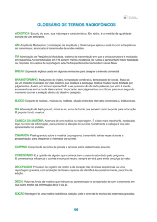 96
GLOSSÁRIO DE TERMOS RADIOFÔNICOS
ACÚSTICA: Estudo do som, sua natureza e característica. Em rádio, é a medida de qualidade
sonora de um ambiente.
AM: Amplitude Modulation ( modulação de amplitude ). Sistema que aplica o sinal do som à freqüência
do transmissor, associado à transmissão de ondas médias.
FM: Abreviação de Freqüência Modulada, sistema de transmissão em que a onda portadora é modulada
em feqüência.As transmissões em FM sofrem menos incidência de ruídos e apresentam maior fidelidade
de resposta. Os carros de reportagem externa freqüentemente transmitem nessa faixa.
BREAK: Expressão inglesa usada em algumas emissoras para designar o intervalo comercial.
BRAINSTORMING: Traduzindo do inglês, tempestade cerebral ou tempestade de ideias. Trata-se
de um método inventado por Alex Osborn que destaca a produção criativa muitas vezes limitada por
julgamentos. Assim, um tema é apresentado e as pessoas vão dizendo palavras que vêm à mente,
escrevendo-as em torno da ideia central. Importante: sem julgamentos ou críticas, para num segundo
momento ocorrer a seleção dentro do objetivo desejado.
BLOCO: Conjunto de notícias , músicas ou matérias situado entre dois intervalos comerciais ou institucionais.
BG: Abreviação de background, músicas ou sons de fundo que servem como suporte para a locução.
O popular fundo musical.
CABEÇA DA MATÉRIA: Abertura de uma notícia ou reportagem. É o fato mais importante, destacado
logo no início da informação, para prender a atenção do ouvinte. Geralmente a cabeça é lida pelo
apresentador no estúdio.
CHAMADA: Flash gravado sobre a matéria ou programa, transmitido várias vezes durante a
programação, para despertar o interesse do ouvinte.
CLIPPING: Conjunto de recortes de jornais e revistas sobre determinado assunto.
COMENTÁRIO: É a opinião de alguém que conhece bem o assunto abordado pelo programa.
O comentarista influencia o ouvinte e nunca é neutro: sempre servirá para emitir um juízo de valor.
DECUPAGEM: Processo de registro da ordem e da duração das diversas seqüências de uma
reportagem gravada, com anotação de frases capazes de identificá-las posteriormente, para fins de
edição.
DEIXA: Palavras finais da matéria que indicam ao apresentador e ao operador de som o momento em
que outro trecho da informação deve ir ao ar.
EDIÇÃO:Montagem de uma matéria radiofônica, seleção, corte e emenda de trechos das entrevistas gravadas.
 