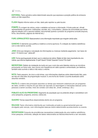 97
EDITORIAL: Texto opinativo sobre determinado assunto que expressa a posição política da emissora
sobre um fato específico.
FLASH: Rápido informe sobre um fato, dado pelo repórter ou pelo locutor.
FONTE: É a origem da notícia, onde o radialista vai buscar a informação. A fonte pode ser: oficial(
representantes do governo, instituições, escolas, etc.), comunitária ( pessoa da comunidade que tenha
alguma relação com o assunto tratado), documental( quando o produtor do programa consulta arquivos,
livros, documentos, páginas da Internet etc.)
FURO JORNALÍSTICO: Basicamente é uma informação importante que ninguém ainda sabe.
GANCHO: O elemento que justifica a matéria e a torna oportuna. É a relação da matéria radiofônica
com a vida real do ouvinte.
JABÁ: Gíria que designa a veiculação de informações ou músicas mediante pagamento, “por baixo do
pano”. O mesmo que “ jabaculê”.
LIDE: Forma aportuguesada de lead, que é a abertura da notícia. Relato do fato mais importante de uma
notícia, que informa objetivamente: O quê? Quem? Onde? Quando? Como? Por Quê?
MICROFONIA: Defeito de instalação de áudio em que o som dos auto-falantes retorna ao microfone
provocando um forte ruído. Isso ocorre com freqüência em rádio quando o entrevistado, por telefone,
também esta ouvindo a rádio e não reduz o volume.
NOTA: Texto pequeno, de cinco a oito linhas, com informações objetivas sobre determinado fato, para
ser lido em intervalos da programação musical. E uma forma de manter o ouvinte atualizado sobre
assuntos variados.
PAUTA: É o roteiro dos principais assuntos ou temas que merecem cobertura em um programa
de rádio, contém o resumo do que deve ser apurado na reportagem e indicações básicas como:
pessoas a serem ouvidas; meio de contato com elas( tel., email, endereço, etc.)
PÚBLICO-ALVO OU PRIORITÁRIO: Segmento da população que se pretende atingir e sensibilizar com
uma campanha, programa, anúncio, notícia etc.
QUADRO: Temas específicos desenvolvidos dentro de um programa.
RELEASE: Texto informativo distribuído por instituição privada ou governamental para ser
divulgado pelo veículo, com informações básicas sobre determinado acontecimento ou evento.
REPORTAGEM: Conjunto de providências necessárias à elaboração de uma matéria radiofônica.
Inclui pesquisa, entrevista, seleção de dados relacionados ao fato/acontecimento a ser veiculado.
 
