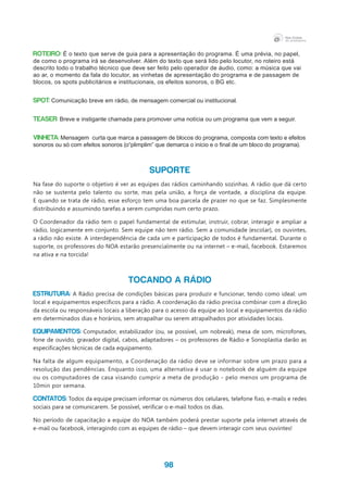 98
ROTEIRO: É o texto que serve de guia para a apresentação do programa. É uma prévia, no papel,
de como o programa irá se desenvolver. Além do texto que será lido pelo locutor, no roteiro está
descrito todo o trabalho técnico que deve ser feito pelo operador de áudio, como: a música que vai
ao ar, o momento da fala do locutor, as vinhetas de apresentação do programa e de passagem de
blocos, os spots publicitários e institucionais, os efeitos sonoros, o BG etc.
SPOT: Comunicação breve em rádio, de mensagem comercial ou institucional.
TEASER: Breve e instigante chamada para promover uma notícia ou um programa que vem a seguir.
VINHETA: Mensagem curta que marca a passagem de blocos do programa, composta com texto e efeitos
sonoros ou só com efeitos sonoros (o“plimplim” que demarca o início e o final de um bloco do programa).
SUPORTE
Na fase do suporte o objetivo é ver as equipes das rádios caminhando sozinhas. A rádio que dá certo
não se sustenta pelo talento ou sorte, mas pela união, a força de vontade, a disciplina da equipe.
E quando se trata de rádio, esse esforço tem uma boa parcela de prazer no que se faz. Simplesmente
distribuindo e assumindo tarefas a serem cumpridas num certo prazo.
O Coordenador da rádio tem o papel fundamental de estimular, instruir, cobrar, interagir e ampliar a
rádio, logicamente em conjunto. Sem equipe não tem rádio. Sem a comunidade (escolar), os ouvintes,
a rádio não existe. A interdependência de cada um e participação de todos é fundamental. Durante o
suporte, os professores do NOA estarão presencialmente ou na internet – e-mail, facebook. Estaremos
na ativa e na torcida!
TOCANDO A RÁDIO
Estrutura: A Rádio precisa de condições básicas para produzir e funcionar, tendo como ideal: um
local e equipamentos específicos para a rádio. A coordenação da rádio precisa combinar com a direção
da escola ou responsáveis locais a liberação para o acesso da equipe ao local e equipamentos da rádio
em determinados dias e horários, sem atrapalhar ou serem atrapalhados por atividades locais.
Equipamentos: Computador, estabilizador (ou, se possível, um nobreak), mesa de som, microfones,
fone de ouvido, gravador digital, cabos, adaptadores – os professores de Rádio e Sonoplastia darão as
especificações técnicas de cada equipamento.
Na falta de algum equipamento, a Coordenação da rádio deve se informar sobre um prazo para a
resolução das pendências. Enquanto isso, uma alternativa é usar o notebook de alguém da equipe
ou os computadores de casa visando cumprir a meta de produção - pelo menos um programa de
10min por semana.
Contatos: Todos da equipe precisam informar os números dos celulares, telefone fixo, e-mails e redes
sociais para se comunicarem. Se possível, verificar o e-mail todos os dias.
No período de capacitação a equipe do NOA também poderá prestar suporte pela internet através de
e-mail ou facebook, interagindo com as equipes de rádio – que devem interagir com seus ouvintes!
 