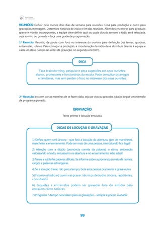 99
Reuniões: Definir pelo menos dois dias da semana para reuniões. Uma para produção e outro para
gravações/montagem. Determine horários de início e fim das reuniões. Além dos encontros para produzir,
gravar e montar os programas, a equipe deve definir qual ou quais dias da semana a rádio será veiculada,
seja ao vivo ou gravada – faça uma grade de programação.
1ª Reunião: Reunião de pauta com foco no interesse do ouvinte para definição dos temas, quadros,
entrevistas, roteiro. Para começar a produção, a coordenação da rádio deve distribuir tarefas à equipe e
cada um deve cumpri-las antes da gravação, no segundo encontro.
DICA
Faça brainstorming, pesquise e peça sugestões aos seus ouvintes:
alunos, professores e funcionários da escola. Pode consultar os amigos
e familiares, mas sem perder o foco no interesse dos seus ouvintes.
2 ª Reunião: existem várias maneiras de se fazer rádio, seja ao vivo ou gravado. Abaixo segue um exemplo
de programa gravado.
Gravação
Texto pronto e locução ensaiada.
Dicas de locução e gravação
1) Defina quem será âncora - que fará a locução da abertura, giro de manchetes,
manchetes e encerramento. Pode ser mais de uma pessoa, intercalando fica legal!
2) Atenção com a dicção (pronúncia correta da palavra), o ritmo, entonação
valorizando o texto, entusiasmo na abertura e no encerramento. Alto astral!
3) Treine e sublinhe palavras difíceis. Se informe sobre a pronúncia correta de nomes,
cargos e palavras estrangeiras.
4) Se a locução travar, não perca tempo, bote esta pessoa pra treinar e grave outra.
5) Fica no estúdio só quem vai gravar: técnicos de áudio, âncora, repórteres,
convidados.
6) Enquetes e entrevistas podem ser gravadas fora do estúdio para
entrarem como sonoras.
7) Programe o tempo necessário para as gravações – sempre é pouco, cuidado!
 