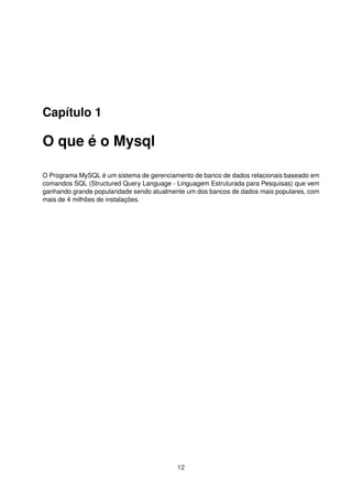 Capítulo 1
O que é o Mysql
O Programa MySQL é um sistema de gerenciamento de banco de dados relacionais baseado em
comandos SQL (Structured Query Language - Linguagem Estruturada para Pesquisas) que vem
ganhando grande popularidade sendo atualmente um dos bancos de dados mais populares, com
mais de 4 milhões de instalações.
12
 