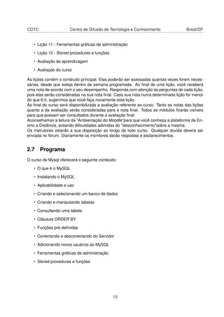 CDTC Centro de Difusão de Tecnologia e Conhecimento Brasil/DF
• Lição 11 - Ferramentas gráﬁcas de administração
• Lição 12 - Stored procedures e funções
• Avaliação de aprendizagem
• Avaliação do curso
As lições contém o contéudo principal. Elas poderão ser acessadas quantas vezes forem neces-
sárias, desde que esteja dentro da semana programada. Ao ﬁnal de uma lição, você receberá
uma nota de acordo com o seu desempenho. Responda com atenção às perguntas de cada lição,
pois elas serão consideradas na sua nota ﬁnal. Caso sua nota numa determinada lição for menor
do que 6.0, sugerimos que você faça novamente esta lição.
Ao ﬁnal do curso será disponibilizada a avaliação referente ao curso. Tanto as notas das lições
quanto a da avaliação serão consideradas para a nota ﬁnal. Todos os módulos ﬁcarão visíveis
para que possam ser consultados durante a avaliação ﬁnal.
Aconselhamos a leitura da "Ambientação do Moodle"para que você conheça a plataforma de En-
sino a Distância, evitando diﬁculdades advindas do "desconhecimento"sobre a mesma.
Os instrutores estarão a sua disposição ao longo de todo curso. Qualquer dúvida deverá ser
enviada no fórum. Diariamente os monitores darão respostas e esclarecimentos.
2.7 Programa
O curso de Mysql oferecerá o seguinte conteúdo:
• O que é o MySQL
• Instalando o MySQL
• Aplicabilidade e uso
• Criando e selecionando um banco de dados
• Criando e manipulando tabelas
• Consultando uma tabela
• Cláusula ORDER BY
• Funções pré-deﬁnidas
• Conectando e desconectando do Servidor
• Adicionando novos usuários ao MySQL
• Ferramentas gráﬁcas de administração
• Stored procedures e funções
15
 