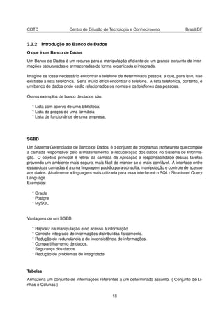 CDTC Centro de Difusão de Tecnologia e Conhecimento Brasil/DF
3.2.2 Introdução ao Banco de Dados
O que é um Banco de Dados
Um Banco de Dados é um recurso para a manipulação eﬁciente de um grande conjunto de infor-
mações estruturadas e armazenadas de forma organizada e integrada.
Imagine se fosse necessário encontrar o telefone de determinada pessoa, e que, para isso, não
existisse a lista telefônica. Seria muito difícil encontrar o telefone. A lista telefônica, portanto, é
um banco de dados onde estão relacionados os nomes e os telefones das pessoas.
Outros exemplos de banco de dados são:
* Lista com acervo de uma biblioteca;
* Lista de preços de uma farmácia;
* Lista de funcionários de uma empresa;
SGBD
Um Sistema Gerenciador de Banco de Dados, é o conjunto de programas (softwares) que compõe
a camada responsável pelo armazenamento, e recuperação dos dados no Sistema de Informa-
ção. O objetivo principal é retirar da camada da Aplicação a responsabilidade dessas tarefas
provendo um ambiente mais seguro, mais fácil de manter-se e mais conﬁável. A interface entre
essas duas camadas é a uma linguagem padrão para consulta, manipulação e controle de acesso
aos dados. Atualmente a linguagem mais utilizada para essa interface é o SQL - Structured Query
Language.
Exemplos:
* Oracle
* Postgre
* MySQL
Vantagens de um SGBD:
* Rapidez na manipulação e no acesso à informação.
* Controle integrado de informações distribuídas ﬁsicamente.
* Redução de redundância e de inconsistência de informações.
* Compartilhamento de dados.
* Segurança dos dados.
* Redução de problemas de integridade.
Tabelas
Armazena um conjunto de informações referentes a um determinado assunto. ( Conjunto de Li-
nhas e Colunas )
18
 