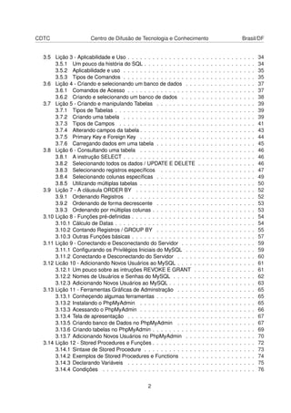 CDTC Centro de Difusão de Tecnologia e Conhecimento Brasil/DF
3.5 Lição 3 - Aplicabilidade e Uso . . . . . . . . . . . . . . . . . . . . . . . . . . . . . . . 34
3.5.1 Um pouco da história do SQL . . . . . . . . . . . . . . . . . . . . . . . . . . . 34
3.5.2 Aplicabilidade e uso . . . . . . . . . . . . . . . . . . . . . . . . . . . . . . . . 35
3.5.3 Tipos de Comandos . . . . . . . . . . . . . . . . . . . . . . . . . . . . . . . . 35
3.6 Lição 4 - Criando e selecionando um banco de dados . . . . . . . . . . . . . . . . . 37
3.6.1 Comandos de Acesso . . . . . . . . . . . . . . . . . . . . . . . . . . . . . . . 37
3.6.2 Criando e selecionando um banco de dados . . . . . . . . . . . . . . . . . . 38
3.7 Lição 5 - Criando e manipulando Tabelas . . . . . . . . . . . . . . . . . . . . . . . . 39
3.7.1 Tipos de Tabelas . . . . . . . . . . . . . . . . . . . . . . . . . . . . . . . . . . 39
3.7.2 Criando uma tabela . . . . . . . . . . . . . . . . . . . . . . . . . . . . . . . . 39
3.7.3 Tipos de Campos . . . . . . . . . . . . . . . . . . . . . . . . . . . . . . . . . 41
3.7.4 Alterando campos da tabela . . . . . . . . . . . . . . . . . . . . . . . . . . . . 43
3.7.5 Primary Key e Foreign Key . . . . . . . . . . . . . . . . . . . . . . . . . . . . 44
3.7.6 Carregando dados em uma tabela . . . . . . . . . . . . . . . . . . . . . . . . 45
3.8 Lição 6 - Consultando uma tabela . . . . . . . . . . . . . . . . . . . . . . . . . . . . 46
3.8.1 A instrução SELECT . . . . . . . . . . . . . . . . . . . . . . . . . . . . . . . . 46
3.8.2 Selecionando todos os dados / UPDATE E DELETE . . . . . . . . . . . . . . 46
3.8.3 Selecionando registros especíﬁcos . . . . . . . . . . . . . . . . . . . . . . . 47
3.8.4 Selecionando colunas especíﬁcas . . . . . . . . . . . . . . . . . . . . . . . . 49
3.8.5 Utilizando múltiplas tabelas . . . . . . . . . . . . . . . . . . . . . . . . . . . . 50
3.9 Lição 7 - A cláusula ORDER BY . . . . . . . . . . . . . . . . . . . . . . . . . . . . . 52
3.9.1 Ordenando Registros . . . . . . . . . . . . . . . . . . . . . . . . . . . . . . . 52
3.9.2 Ordenando de forma decrescente . . . . . . . . . . . . . . . . . . . . . . . . 53
3.9.3 Ordenando por múltiplas colunas . . . . . . . . . . . . . . . . . . . . . . . . . 53
3.10 Lição 8 - Funções pré-deﬁnidas . . . . . . . . . . . . . . . . . . . . . . . . . . . . . . 54
3.10.1 Cálculo de Datas . . . . . . . . . . . . . . . . . . . . . . . . . . . . . . . . . . 54
3.10.2 Contando Registros / GROUP BY . . . . . . . . . . . . . . . . . . . . . . . . 55
3.10.3 Outras Funções básicas . . . . . . . . . . . . . . . . . . . . . . . . . . . . . . 57
3.11 Lição 9 - Conectando e Desconectando do Servidor . . . . . . . . . . . . . . . . . . 59
3.11.1 Conﬁgurando os Privilégios Iniciais do MySQL . . . . . . . . . . . . . . . . . 59
3.11.2 Conectando e Desconectando do Servidor . . . . . . . . . . . . . . . . . . . 60
3.12 Licão 10 - Adicionando Novos Usuários ao MySQL . . . . . . . . . . . . . . . . . . . 61
3.12.1 Um pouco sobre as intruções REVOKE E GRANT . . . . . . . . . . . . . . . 61
3.12.2 Nomes de Usuários e Senhas do MySQL . . . . . . . . . . . . . . . . . . . . 62
3.12.3 Adicionando Novos Usuários ao MySQL . . . . . . . . . . . . . . . . . . . . . 63
3.13 Lição 11 - Ferramentas Gráﬁcas de Adminstração . . . . . . . . . . . . . . . . . . . 65
3.13.1 Conheçendo algumas ferramentas . . . . . . . . . . . . . . . . . . . . . . . . 65
3.13.2 Instalando o PhpMyAdmin . . . . . . . . . . . . . . . . . . . . . . . . . . . . 65
3.13.3 Acessando o PhpMyAdmin . . . . . . . . . . . . . . . . . . . . . . . . . . . . 66
3.13.4 Tela de apresentação . . . . . . . . . . . . . . . . . . . . . . . . . . . . . . . 67
3.13.5 Criando banco de Dados no PhpMyAdmin . . . . . . . . . . . . . . . . . . . 67
3.13.6 Criando tabelas no PhpMyAdmin . . . . . . . . . . . . . . . . . . . . . . . . . 69
3.13.7 Adicionando Novos Usuários no PhpMyAdmin . . . . . . . . . . . . . . . . . 70
3.14 Lição 12 - Stored Procedures e Funções . . . . . . . . . . . . . . . . . . . . . . . . . 72
3.14.1 Sintaxe de Stored Procedure . . . . . . . . . . . . . . . . . . . . . . . . . . . 73
3.14.2 Exemplos de Stored Procedures e Functions . . . . . . . . . . . . . . . . . . 74
3.14.3 Declarando Variáveis . . . . . . . . . . . . . . . . . . . . . . . . . . . . . . . 75
3.14.4 Condições . . . . . . . . . . . . . . . . . . . . . . . . . . . . . . . . . . . . . 76
2
 