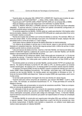 CDTC Centro de Difusão de Tecnologia e Conhecimento Brasil/DF
* Suporte pleno às cláusulas SQL GROUP BY e ORDER BY. Suporte para funções de agru-
pamento (COUNT(), COUNT(DISTINCT ...), AVG(), STD(), SUM(), MAX() e MIN()).
* Suporte para LEFT OUTER JOIN e RIGHT OUTER JOIN com as sintaxes SQL e ODBC.
* Alias em tabelas e colunas são disponíveis como deﬁnidos no padrão SQL92.
* DELETE, INSERT, REPLACE, e UPDATE retornam o número de linhas que foram alteradas
(afetadas). É possível retornar o número de linhas com padrão coincidentes conﬁgurando um
parâmetro quando estiver conectando ao servidor.
* O comando especíﬁco do MySQL, SHOW, pode ser usado para devolver informações sobre
bancos de dados, tabelas e índices. O comando EXPLAIN pode ser usado para determinar como
o otimizador resolve a consulta.
* Nomes de funções não conﬂitam com nomes de tabelas ou colunas. Por exemplo, ABS é um
nome de campo válido. A única restrição é que para uma chamada de função, espaços não são
permitidos entre o nome da função e o "("que o segue.
* Você pode misturar tabelas de bancos de dados diferentes na mesma pesquisa.
* Um sistema de privilégios e senhas que é muito ﬂexível, seguro e que permite veriﬁcação
baseada em estações/máquinas. Senhas são seguras porque todo o tráﬁco de senhas é cripto-
grafado quando você se conecta ao servidor.
* Lida com bancos de dados enormes. Usamos o Servidor MySQL com bancos de dados que
contém 50.000.000 registros e sabemos de usuários que usam o Servidor MySQL com 60.000
tabelas e aproximadamente 5.000.000.000 de linhas.
* São permitidos até 32 índices por tabela. Cada índice pode ser composto de 1 a 16 colunas
ou partes de colunas. O tamanho máximo do índice é de 500 bytes (isto pode ser alterado na
compilação do MySQL). Um índice pode usar o preﬁxo de campo com um tipo CHAR ou VAR-
CHAR.
* Os clientes podem se conectar ao servidor MySQL usando sockets TCP/IP, em qualquer pla-
taforma. No sistema Windows na família NT (NT, 2000 ou XP), os clientes podem se conectar
usando named pipes. No sistema Unix, os clientes podem se conectar usando arquivos sockets.
* A interface Connector/ODBC fornece ao MySQL suporte a programas clientes que usam co-
nexão ODBC (Open-DataBase-Connectivity). Por exemplo, você pode usar o MS Access para
conectar ao seu servidor MySQL. Os clientes podem ser executados no Windows ou Unix. O
fonte do Connector/ODBC está disponível. Todas as funções ODBC são suportadas, assim como
muitas outras.
* O servidor pode apresentar mensagem de erros aos clientes em várias línguas.
* Suporte total para vários conjuntos de caracteres, que incluem ISO-8859-1 (Latin1), big5,
ujis e mais. Por exemplo, os caracteres Escandinavos "â", "ä", "ö"são permitidos em nomes de
tabelas e colunas.
* Todos os dados são armazenados no conjunto de caracteres escolhido. Todas as compara-
ções em colunas de seqüências caso-insensitivo.
* A ordenação é feita de acordo com o conjunto de caracteres escolhido (o modo sueco por
padrão). É possível alterar isso quando o servidor MySQL é iniciado. Para ver um exemplo de
várias ordenações avançadas, procure pelo código de ordenação Tcheca. O Servidor MySQL
suporta diversos conjuntos de caracteres que podem ser especiﬁcados em tempo de compilação
e execução.
* O servidor MySQL foi construído com suporte para instruções SQL que veriﬁcam, otimizam
e reparam tabelas. Estas instruções estão disponíveis a partir da linha de comando por meio
do cliente myisamcheck, O MySQL inclui também o myisamchk, um utilitário muito rápido para
realizar estas operações em tabelas MyISAM.
29
 