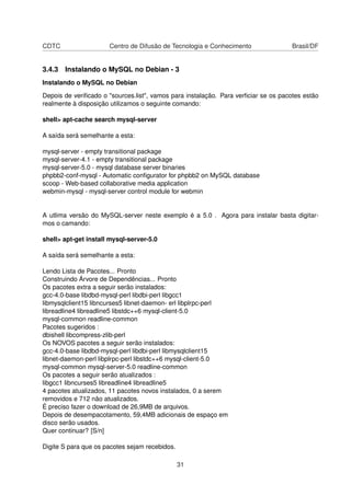 CDTC Centro de Difusão de Tecnologia e Conhecimento Brasil/DF
3.4.3 Instalando o MySQL no Debian - 3
Instalando o MySQL no Debian
Depois de veriﬁcado o "sources.list", vamos para instalação. Para verﬁciar se os pacotes estão
realmente à disposição utilizamos o seguinte comando:
shell> apt-cache search mysql-server
A saída será semelhante a esta:
mysql-server - empty transitional package
mysql-server-4.1 - empty transitional package
mysql-server-5.0 - mysql database server binaries
phpbb2-conf-mysql - Automatic conﬁgurator for phpbb2 on MySQL database
scoop - Web-based collaborative media application
webmin-mysql - mysql-server control module for webmin
A utlima versão do MySQL-server neste exemplo é a 5.0 . Agora para instalar basta digitar-
mos o camando:
shell> apt-get install mysql-server-5.0
A saída será semelhante a esta:
Lendo Lista de Pacotes... Pronto
Construindo Árvore de Dependências... Pronto
Os pacotes extra a seguir serão instalados:
gcc-4.0-base libdbd-mysql-perl libdbi-perl libgcc1
libmysqlclient15 libncurses5 libnet-daemon- erl libplrpc-perl
libreadline4 libreadline5 libstdc++6 mysql-client-5.0
mysql-common readline-common
Pacotes sugeridos :
dbishell libcompress-zlib-perl
Os NOVOS pacotes a seguir serão instalados:
gcc-4.0-base libdbd-mysql-perl libdbi-perl libmysqlclient15
libnet-daemon-perl libplrpc-perl libstdc++6 mysql-client-5.0
mysql-common mysql-server-5.0 readline-common
Os pacotes a seguir serão atualizados :
libgcc1 libncurses5 libreadline4 libreadline5
4 pacotes atualizados, 11 pacotes novos instalados, 0 a serem
removidos e 712 não atualizados.
É preciso fazer o download de 26,9MB de arquivos.
Depois de desempacotamento, 59,4MB adicionais de espaço em
disco serão usados.
Quer continuar? [S/n]
Digite S para que os pacotes sejam recebidos.
31
 