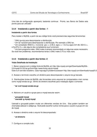 CDTC Centro de Difusão de Tecnologia e Conhecimento Brasil/DF
Uma tela de conﬁguração apareçerá, bastando continuar. Pronto, seu Banco de Dados esta
pronto para ser utilizado!
3.4.4 Instalando a partir dos fontes - 1
Instalando a partir dos fontes
Para instalar o MySQL a partir de seu código fonte você precisará das seguintes ferramentas:
* GNU gunzip para descompactar a distribuição.
* Um tar razoável para desempacotar a distribuição. Por exemplo o GNU tar.
* Um compilador ANSI C++ funcional. gcc >= 2.95.2, egcs >= 1.0.2 ou egcs 2.91.66, SGI C++,
e SunPro C++ são alguns dos compiladores que funcionam.
* Um bom programa make. GNU make é sempre recomendado e é algumas vezes necessário.
Se você tiver problemas, recomendamos tentar o GNU make 3.75 ou mais novo.
3.4.5 Instalando a partir dos fontes -2
Visão Detalhada da Instalação
1. Baixe o arquivo com o código fonte do MySQL em http://dev.mysql.com/get/Downloads/MySQL-
5.0/mysql-5.0.22.tar.gz/from/http://www.linorg.usp.br/mysql/
Este é um servidor brasileiro. Caso haja algum problema acessem http://dev.mysql.com/downloads/mysql/5.0.
2. Acesse o terminal e escolha um diretório para descompacatar o arquivo tar.gz baixado.
3. Distribuições fontes do MySQL são fornecidas como arquivos tar compactados e tem nomes
como mysql-versão.tar.gz. Dentro do diretório escolhido para instalação digite o comando:
* tar xvzf mysql-versão.tar.gz
4. Adicione um usuário e grupo para o mysql executar assim:
* groupadd mysql
* useradd -g mysql mysql
Useradd e groupadd podem mudar em diferentes versões de Unix. Elas podem também ser
chamadas adduser e addgroup. Você pode escolher outros nomes para o usuário e grupo em vez
de mysql.
6. Acesse o diretório onde o arquivo foi descompactado:
* cd diretorio
7. Conﬁgure e compile tudo:
32
 