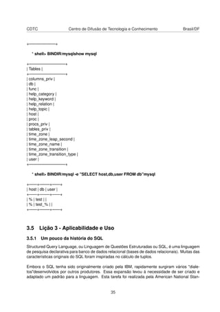 CDTC Centro de Difusão de Tecnologia e Conhecimento Brasil/DF
+——————–+
* shell> BINDIR/mysqlshow mysql
+—————————+
| Tables |
+—————————+
| columns_priv |
| db |
| func |
| help_category |
| help_keyword |
| help_relation |
| help_topic |
| host |
| proc |
| procs_priv |
| tables_priv |
| time_zone |
| time_zone_leap_second |
| time_zone_name |
| time_zone_transition |
| time_zone_transition_type |
| user |
+—————————+
* shell> BINDIR/mysql -e "SELECT host,db,user FROM db"mysql
+——+——–+——+
| host | db | user |
+——+——–+——+
| % | test | |
| % | test_% | |
+——+——–+——+
3.5 Lição 3 - Aplicabilidade e Uso
3.5.1 Um pouco da história do SQL
Structured Query Language, ou Linguagem de Questões Estruturadas ou SQL, é uma linguagem
de pesquisa declarativa para banco de dados relacional (bases de dados relacionais). Muitas das
características originais do SQL foram inspiradas no cálculo de tuplos.
Embora o SQL tenha sido originalmente criado pela IBM, rapidamente surgiram vários "diale-
tos"desenvolvidos por outros produtores. Essa expansão levou à necessidade de ser criado e
adaptado um padrão para a linguagem. Esta tarefa foi realizada pela American National Stan-
35
 