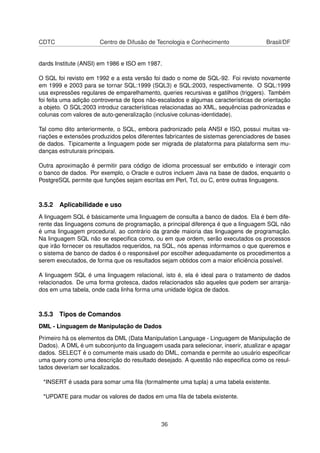 CDTC Centro de Difusão de Tecnologia e Conhecimento Brasil/DF
dards Institute (ANSI) em 1986 e ISO em 1987.
O SQL foi revisto em 1992 e a esta versão foi dado o nome de SQL-92. Foi revisto novamente
em 1999 e 2003 para se tornar SQL:1999 (SQL3) e SQL:2003, respectivamente. O SQL:1999
usa expressões regulares de emparelhamento, queries recursivas e gatilhos (triggers). Também
foi feita uma adição controversa de tipos não-escalados e algumas características de orientação
a objeto. O SQL:2003 introduz características relacionadas ao XML, sequências padronizadas e
colunas com valores de auto-generalização (inclusive colunas-identidade).
Tal como dito anteriormente, o SQL, embora padronizado pela ANSI e ISO, possui muitas va-
riações e extensões produzidos pelos diferentes fabricantes de sistemas gerenciadores de bases
de dados. Tipicamente a linguagem pode ser migrada de plataforma para plataforma sem mu-
danças estruturais principais.
Outra aproximação é permitir para código de idioma processual ser embutido e interagir com
o banco de dados. Por exemplo, o Oracle e outros incluem Java na base de dados, enquanto o
PostgreSQL permite que funções sejam escritas em Perl, Tcl, ou C, entre outras linguagens.
3.5.2 Aplicabilidade e uso
A linguagem SQL é básicamente uma linguagem de consulta a banco de dados. Ela é bem dife-
rente das linguagens comuns de programação, a principal diferença é que a linguagem SQL não
é uma linguagem procedural, ao contrário da grande maioria das linguagens de programação.
Na linguagem SQL não se especiﬁca como, ou em que ordem, serão executados os processos
que irão fornecer os resultados requeridos, na SQL, nós apenas informamos o que queremos e
o sistema de banco de dados é o responsável por escolher adequadamente os procedimentos a
serem executados, de forma que os resultados sejam obtidos com a maior eﬁciência possível.
A linguagem SQL é uma linguagem relacional, isto é, ela é ideal para o tratamento de dados
relacionados. De uma forma grotesca, dados relacionados são aqueles que podem ser arranja-
dos em uma tabela, onde cada linha forma uma unidade lógica de dados.
3.5.3 Tipos de Comandos
DML - Linguagem de Manipulação de Dados
Primeiro há os elementos da DML (Data Manipulation Language - Linguagem de Manipulação de
Dados). A DML é um subconjunto da linguagem usada para selecionar, inserir, atualizar e apagar
dados. SELECT é o comumente mais usado do DML, comanda e permite ao usuário especiﬁcar
uma query como uma descrição do resultado desejado. A questão não especiﬁca como os resul-
tados deveriam ser localizados.
*INSERT é usada para somar uma ﬁla (formalmente uma tupla) a uma tabela existente.
*UPDATE para mudar os valores de dados em uma ﬁla de tabela existente.
36
 