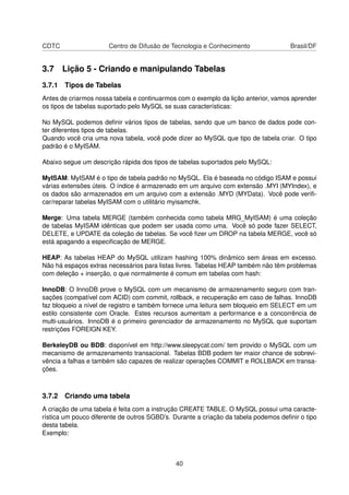 CDTC Centro de Difusão de Tecnologia e Conhecimento Brasil/DF
3.7 Lição 5 - Criando e manipulando Tabelas
3.7.1 Tipos de Tabelas
Antes de criarmos nossa tabela e continuarmos com o exemplo da lição anterior, vamos aprender
os tipos de tabelas suportado pelo MySQL se suas características:
No MySQL podemos deﬁnir vários tipos de tabelas, sendo que um banco de dados pode con-
ter diferentes tipos de tabelas.
Quando você cria uma nova tabela, você pode dizer ao MySQL que tipo de tabela criar. O tipo
padrão é o MyISAM.
Abaixo segue um descrição rápida dos tipos de tabelas suportados pelo MySQL:
MyISAM: MyISAM é o tipo de tabela padrão no MySQL. Ela é baseada no código ISAM e possui
várias extensões úteis. O índice é armazenado em um arquivo com extensão .MYI (MYIndex), e
os dados são armazenados em um arquivo com a extensão .MYD (MYData). Você pode veriﬁ-
car/reparar tabelas MyISAM com o utilitário myisamchk.
Merge: Uma tabela MERGE (também conhecida como tabela MRG_MyISAM) é uma coleção
de tabelas MyISAM idênticas que podem ser usada como uma. Você só pode fazer SELECT,
DELETE, e UPDATE da coleção de tabelas. Se você ﬁzer um DROP na tabela MERGE, você só
está apagando a especiﬁcação de MERGE.
HEAP: As tabelas HEAP do MySQL utilizam hashing 100% dinâmico sem áreas em excesso.
Não há espaços extras necessários para listas livres. Tabelas HEAP também não têm problemas
com deleção + inserção, o que normalmente é comum em tabelas com hash:
InnoDB: O InnoDB prove o MySQL com um mecanismo de armazenamento seguro com tran-
sações (compatível com ACID) com commit, rollback, e recuperação em caso de falhas. InnoDB
faz bloqueio a nível de registro e também fornece uma leitura sem bloqueio em SELECT em um
estilo consistente com Oracle. Estes recursos aumentam a performance e a concorrência de
multi-usuários. InnoDB é o primeiro gerenciador de armazenamento no MySQL que suportam
restrições FOREIGN KEY.
BerkeleyDB ou BDB: disponível em http://www.sleepycat.com/ tem provido o MySQL com um
mecanismo de armazenamento transacional. Tabelas BDB podem ter maior chance de sobrevi-
vência a falhas e também são capazes de realizar operações COMMIT e ROLLBACK em transa-
ções.
3.7.2 Criando uma tabela
A criação de uma tabela é feita com a instrução CREATE TABLE. O MySQL possui uma caracte-
rística um pouco diferente de outros SGBD’s. Durante a criação da tabela podemos deﬁnir o tipo
desta tabela.
Exemplo:
40
 