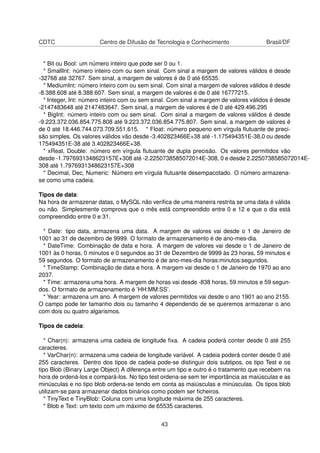CDTC Centro de Difusão de Tecnologia e Conhecimento Brasil/DF
* Bit ou Bool: um número inteiro que pode ser 0 ou 1.
* SmallInt: número inteiro com ou sem sinal. Com sinal a margem de valores válidos é desde
-32768 até 32767. Sem sinal, a margem de valores é de 0 até 65535.
* MediumInt: número inteiro com ou sem sinal. Com sinal a margem de valores válidos é desde
-8.388.608 até 8.388.607. Sem sinal, a margem de valores é de 0 até 16777215.
* Integer, Int: número inteiro com ou sem sinal. Com sinal a margem de valores válidos é desde
-2147483648 até 2147483647. Sem sinal, a margem de valores é de 0 até 429.496.295
* BigInt: número inteiro com ou sem sinal. Com sinal a margem de valores válidos é desde
-9.223.372.036.854.775.808 até 9.223.372.036.854.775.807. Sem sinal, a margem de valores é
de 0 até 18.446.744.073.709.551.615. * Float: número pequeno em vírgula ﬂutuante de preci-
são simples. Os valores válidos vão desde -3.402823466E+38 até -1.175494351E-38,0 ou desde
175494351E-38 até 3.402823466E+38.
* xReal, Double: número em vírgula ﬂutuante de dupla precisão. Os valores permitidos vão
desde -1.7976931348623157E+308 até -2.2250738585072014E-308, 0 e desde 2.2250738585072014E-
308 até 1.7976931348623157E+308
* Decimal, Dec, Numeric: Número em vírgula ﬂutuante desempacotado. O número armazena-
se como uma cadeia.
Tipos de data:
Na hora de armazenar datas, o MySQL não veriﬁca de uma maneira restrita se uma data é válida
ou não. Simplesmente comprova que o mês está compreendido entre 0 e 12 e que o dia está
compreendido entre 0 e 31.
* Date: tipo data, armazena uma data. A margem de valores vai desde o 1 de Janeiro de
1001 ao 31 de dezembro de 9999. O formato de armazenamento é de ano-mes-dia.
* DateTime: Combinação de data e hora. A margem de valores vai desde o 1 de Janeiro de
1001 às 0 horas, 0 minutos e 0 segundos ao 31 de Dezembro de 9999 às 23 horas, 59 minutos e
59 segundos. O formato de armazenamento é de ano-mes-dia horas:minutos:segundos.
* TimeStamp: Combinação de data e hora. A margem vai desde o 1 de Janeiro de 1970 ao ano
2037.
* Time: armazena uma hora. A margem de horas vai desde -838 horas, 59 minutos e 59 segun-
dos. O formato de armazenamento é ’HH:MM:SS’.
* Year: armazena um ano. A margem de valores permitidos vai desde o ano 1901 ao ano 2155.
O campo pode ter tamanho dois ou tamanho 4 dependendo de se queremos armazenar o ano
com dois ou quatro algarismos.
Tipos de cadeia:
* Char(n): armazena uma cadeia de longitude ﬁxa. A cadeia poderá conter desde 0 até 255
caracteres.
* VarChar(n): armazena uma cadeia de longitude variável. A cadeia poderá conter desde 0 até
255 caracteres. Dentro dos tipos de cadeia pode-se distinguir dois subtipos, os tipo Test e os
tipo Blob (Binary Large Object) A diferença entre um tipo e outro é o tratamento que recebem na
hora de ordená-los e compará-los. No tipo test ordena-se sem ter importância as maiúsculas e as
minúsculas e no tipo blob ordena-se tendo em conta as maiúsculas e minúsculas. Os tipos blob
utilizam-se para armazenar dados binários como podem ser ﬁcheiros.
* TinyText e TinyBlob: Coluna com uma longitude máxima de 255 caracteres.
* Blob e Text: um texto com um máximo de 65535 caracteres.
43
 